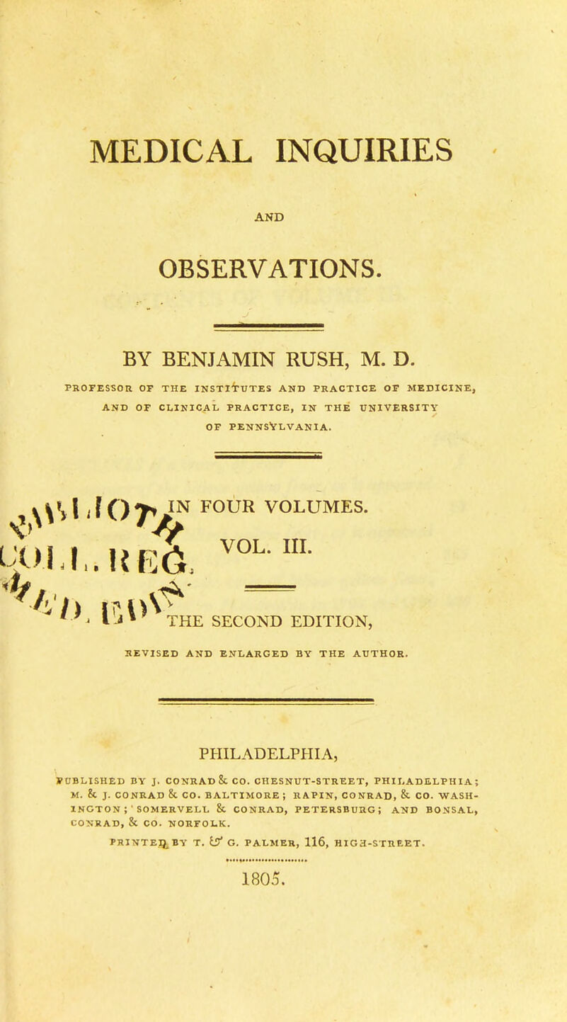 MEDICAL INQUIRIES AND OBSERVATIONS. BY BENJAMIN RUSH, M. D. PROFESSOR OF THE INSTITUTES AND PRACTICE OF MEDICINE, AND OF CLINICAL PRACTICE, IN THE UNIVERSITY OF PENNSYLVANIA. JOT^n ..Rf5& FOUR VOLUMES. VOL. III. THE SECOND EDITION, REVISED AND ENLARGED BY THE AUTHOR. PHILADELPHIA, PUBLISHED BY J. CONRAD 8t CO. CHESNUT-STREET, PHILADELPHIA; M. & J. CONRAD & CO. BALTIMORE ; RAPIN, CONRAD, & CO. WASH- INGTON SOMERVELL & CONRAD, PETERSBURG; AND BONSAL, CONRAD, & CO. NORFOLK. PRINTER BY T. is? G. PALMER, 116, HIGH-STREET. 1805.