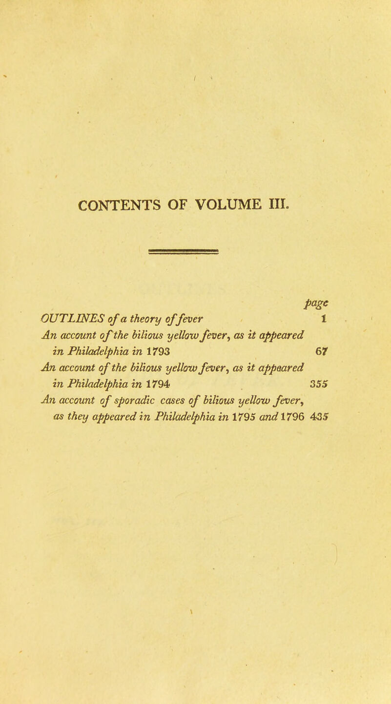 CONTENTS OF VOLUME III. page OUTLINES of a theory of fever 1 An account of the bilious yellow fever, as it appeared in Philadelphia in 1793 67 An account of the bilious yellow fever, as it appeared in Philadelphia in 1794 355 An account of sporadic cases of bilious yellow fever, as they appeared in Philadelphia in 1795 and 1796 435