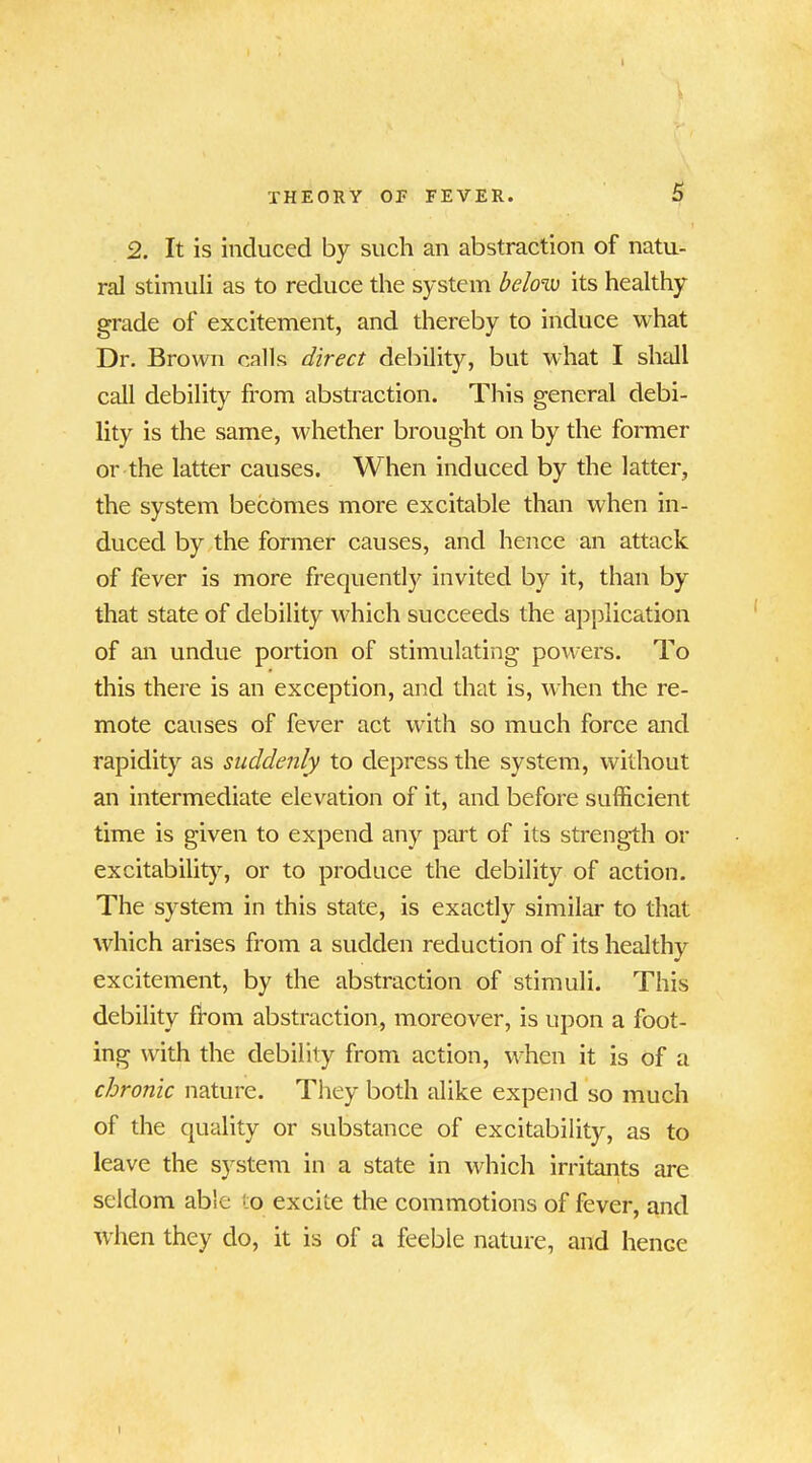 2. It is induced by such an abstraction of natu- ral stimuli as to reduce the system below its healthy grade of excitement, and thereby to induce what Dr. Brown calls direct debility^, but what I shall call debility from abstraction. This general debi- lity is the same, whether brought on by the former or the latter causes. When induced by the latter, the system becomes more excitable than when in- duced by the former causes, and hence an attack of fever is more frequently invited by it, than by that state of debility which succeeds the application of an undue portion of stimulating powers. To this there is an exception, and that is, when the re- mote causes of fever act with so much force and rapidity as suddenly to depress the system, without an intermediate elevation of it, and before sufficient time is given to expend any part of its strength or excitability, or to produce the debility of action. The system in this state, is exactly similar to that which arises from a sudden reduction of its healthy excitement, by the abstraction of stimuli. This debility from abstraction, moreover, is upon a foot- ing with the debility from action, when it is of a chronic nature. They both alike expend so much of the quality or substance of excitability, as to leave the system in a state in which irritants are seldom able to excite the commotions of fever, and when they do, it is of a feeble nature, and hence I