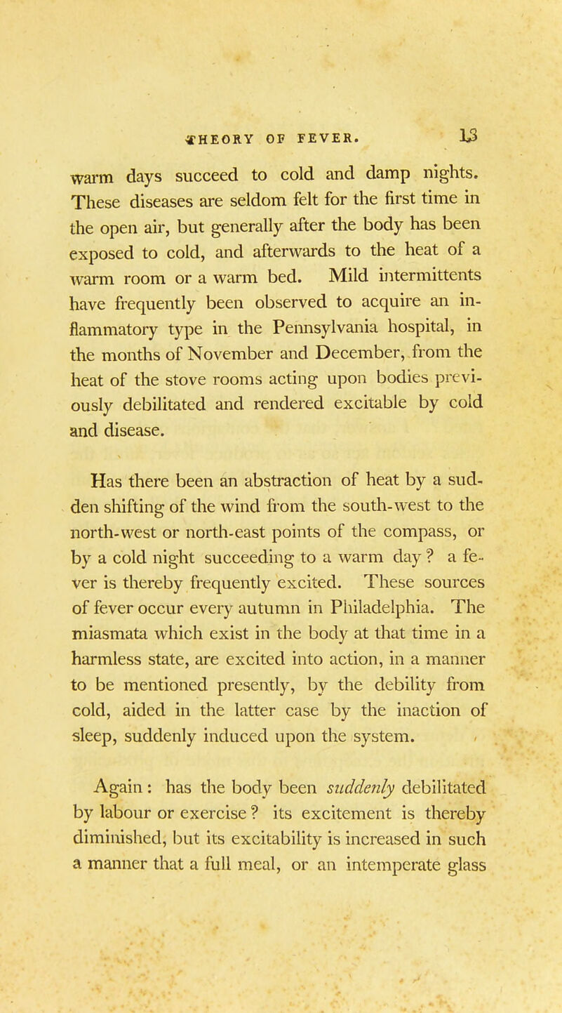 warm days succeed to cold and damp nights. These diseases are seldom felt for the first time in the open air, but generally after the body has been exposed to cold, and afterwards to the heat of a warm room or a warm bed. Mild intermittents have frequently been observed to acquire an in- flammatory type in the Pennsylvania hospital, in the months of November and December, from the heat of the stove rooms acting upon bodies previ- ously debilitated and rendered excitable by cold and disease. Has there been an abstraction of heat by a sud- den shifting of the wind from the south-west to the north-west or north-east points of the compass, or by a cold night succeeding to a warm day ? a fe- ver is thereby frequently excited. These sources of fever occur every autumn in Philadelphia. The miasmata which exist in the body at that time in a harmless state, are excited into action, in a manner to be mentioned presently, bv the debility from cold, aided in the latter case by the inaction of sleep, suddenly induced upon the system. Again : has the body been suddenly debilitated by labour or exercise ? its excitement is thereby diminished, but its excitability is increased in such a manner that a full meal, or an intemperate glass