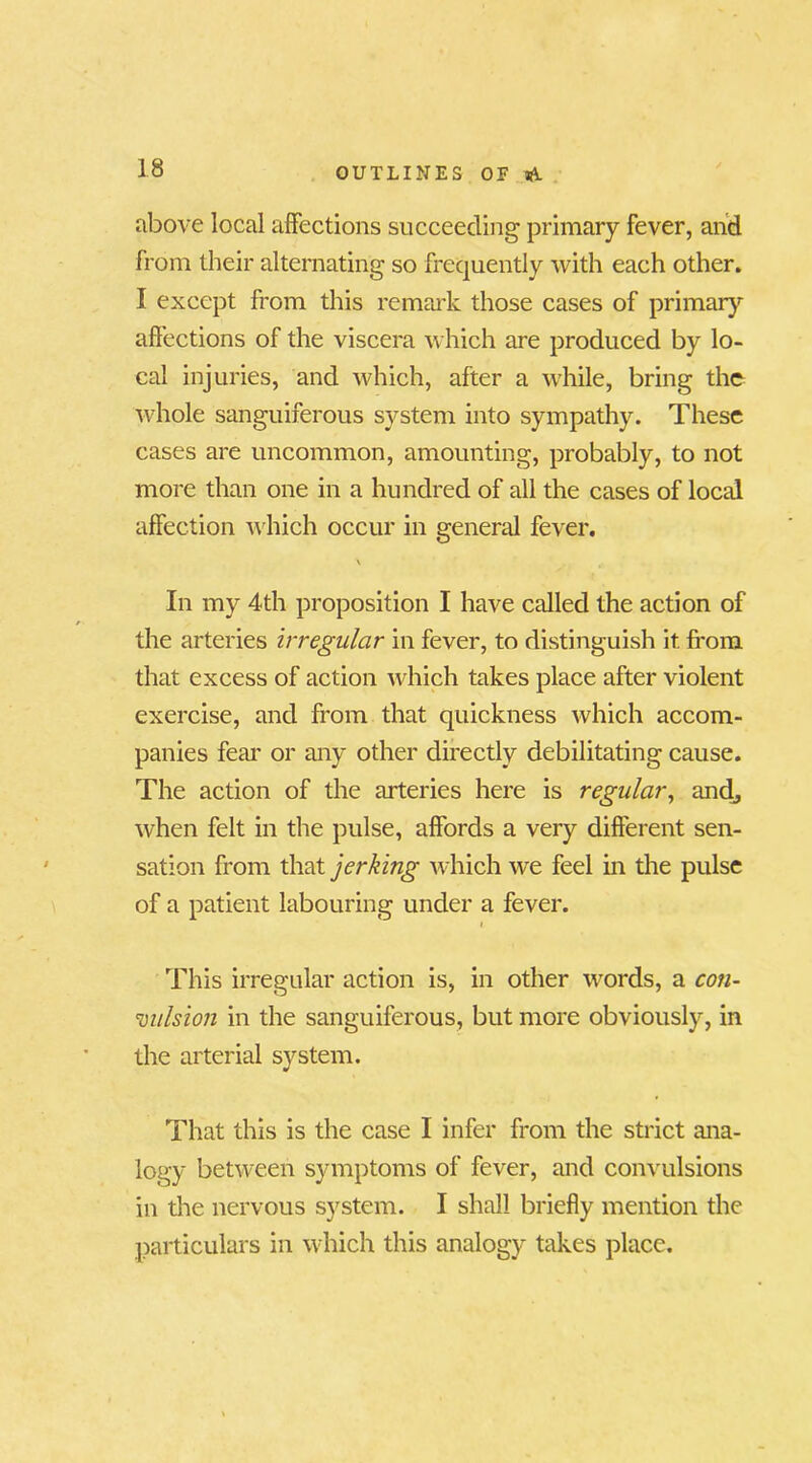 above local affections succeeding primary fever, and from their alternating so frequently with each other. I except from this remark those cases of primary affections of the viscera which are produced by lo- cal injuries, and which, after a while, bring the whole sanguiferous system into sympathy. These cases are uncommon, amounting, probably, to not more than one in a hundred of all the cases of local affection which occur in general fever. In my 4th proposition I have called the action of the arteries irregular in fever, to distinguish it from that excess of action which takes place after violent exercise, and from that quickness which accom- panies fear or any other directly debilitating cause. The action of the arteries here is regular, and, when felt in the pulse, affords a very different sen- sation from that jerking which wre feel in the pulse of a patient labouring under a fever. This irregular action is, in other words, a con- vulsion in the sanguiferous, but more obviously, in the arterial system. That this is the case I infer from the strict ana- logy between symptoms of fever, and convulsions in the nervous system. I shall briefly mention the particulars in which this analogy takes place.