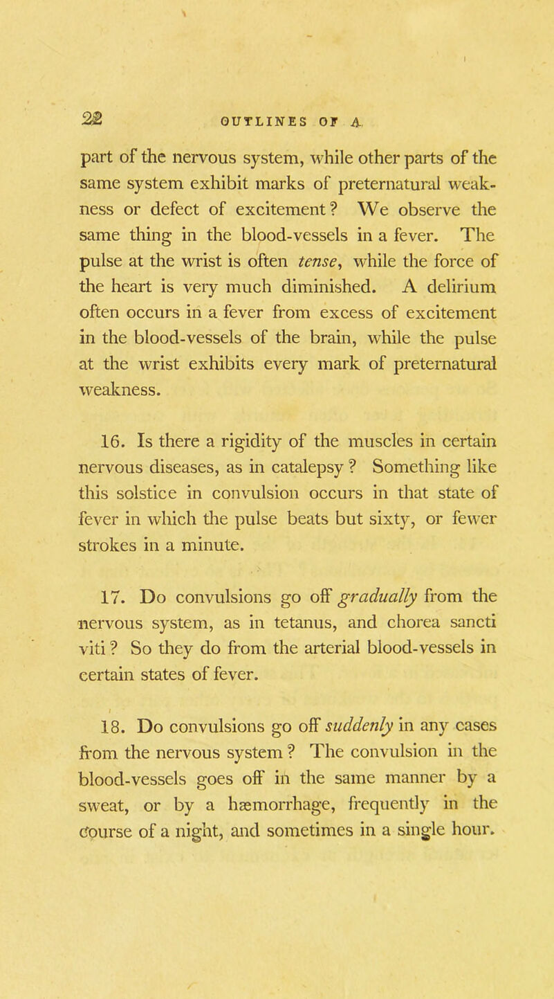 part of the nervous system, while other parts of the same system exhibit marks of preternatural weak- ness or defect of excitement? We observe the same thing in the blood-vessels in a fever. The pulse at the wrist is often tense, while the force of the heart is very much diminished. A delirium often occurs in a fever from excess of excitement in the blood-vessels of the brain, while the pulse at the wrist exhibits every mark of preternatural weakness. 16. Is there a rigidity of the muscles in certain nervous diseases, as in catalepsy ? Something like this solstice in convulsion occurs in that state of fever in which the pulse beats but sixty, or fewer strokes in a minute. 17. Do convulsions go off gradually from the nervous system, as in tetanus, and chorea sancti viti ? So they do from the arterial blood-vessels in certain states of fever. i 18. Do convulsions go off suddenly in any cases from the nervous system ? The convulsion in the blood-vessels goes off in the same manner by a sweat, or by a haemorrhage, frequently in the Course of a night, and sometimes in a single hour.