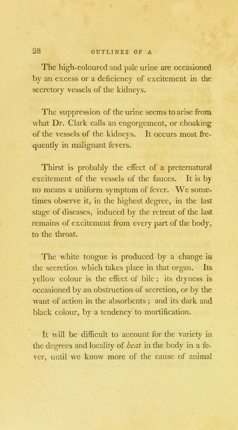 The high-coloured and pale urine are occasioned by an excess or a deficiency of excitement in the secretory vessels of the kidneys. The suppression of the urine seems to arise from what Dr. Clark calls an engorgement, or choaking of the vessels of the kidneys. It occurs most fre- quently in malignant fevers. Thirst is probably the effect of a preternatural excitement of the vessels of the fauces. It is by no means a uniform symptom of fever. We some- times observe it, in the highest degree, in the last stage of diseases, induced by the retreat of the last remains of excitement from every part of the body, to the throat. The white tongue is produced by a change in the secretion which takes place in that organ. Its yellow colour is the effect of bile; its dryness is occasioned by an obstruction of secretion, or by the want of action in the absorbents ; and its dark and black colour, by a tendency to mortification. It will be difficult to account for the variety in the degrees and locality of heat in the body in a fe- ver, until we know more of the cause of animal