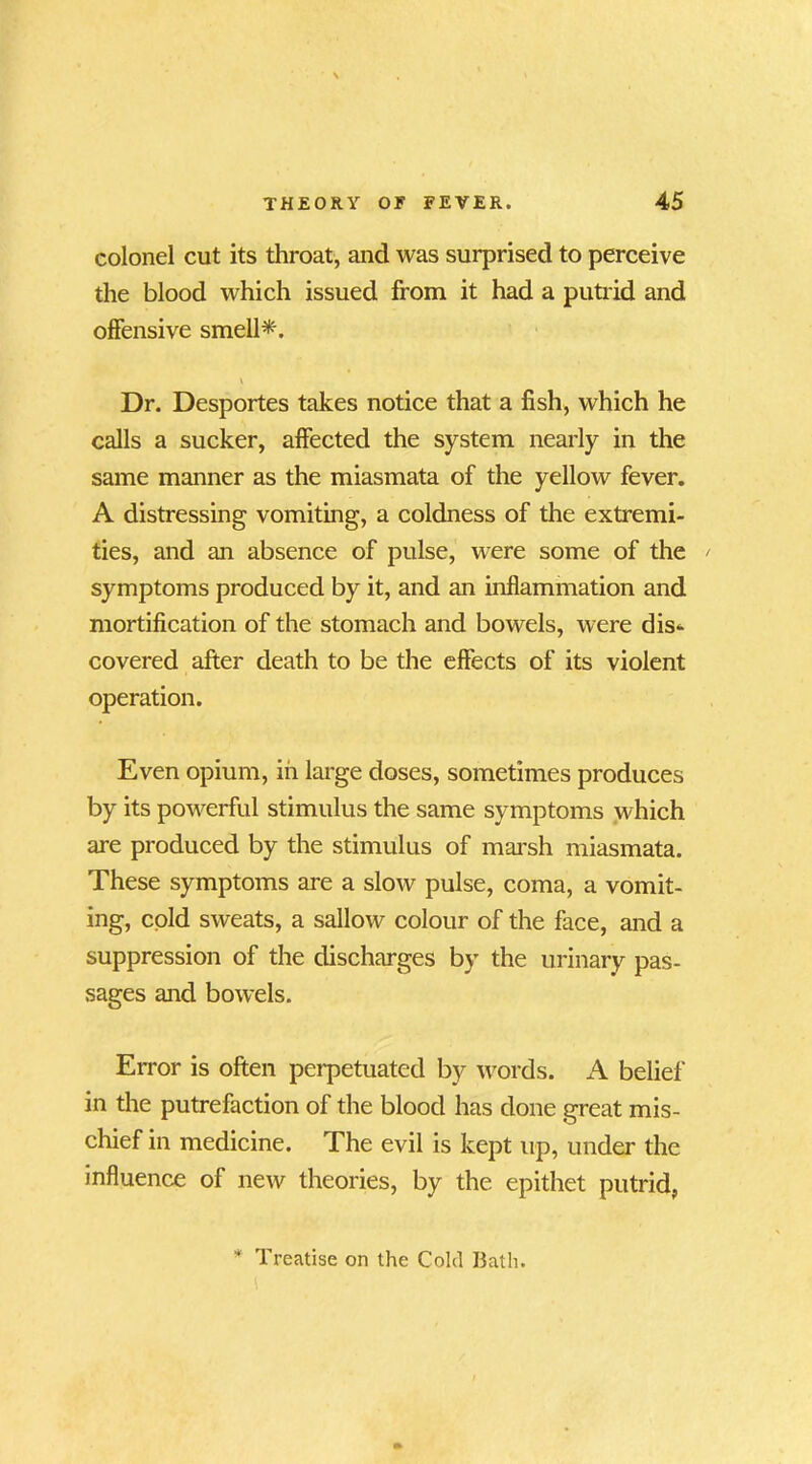 colonel cut its throat, and was surprised to perceive the blood which issued from it had a putrid and offensive smell*. \ Dr. Desportes takes notice that a fish, which he calls a sucker, affected the system nearly in the same manner as the miasmata of the yellow fever. A distressing vomiting, a coldness of the extremi- ties, and an absence of pulse, were some of the / symptoms produced by it, and an inflammation and mortification of the stomach and bowels, were dis- covered after death to be the effects of its violent operation. Even opium, in large doses, sometimes produces by its powerful stimulus the same symptoms which are produced by the stimulus of marsh miasmata. These symptoms are a slow pulse, coma, a vomit- ing, cold sweats, a sallow colour of the face, and a suppression of the discharges by the urinary pas- sages and bowels. Error is often perpetuated by words. A belief in the putrefaction of the blood has done great mis- chief in medicine. The evil is kept up, under the influence of new theories, by the epithet putrid, * Treatise on the Cohl I3ath. 1