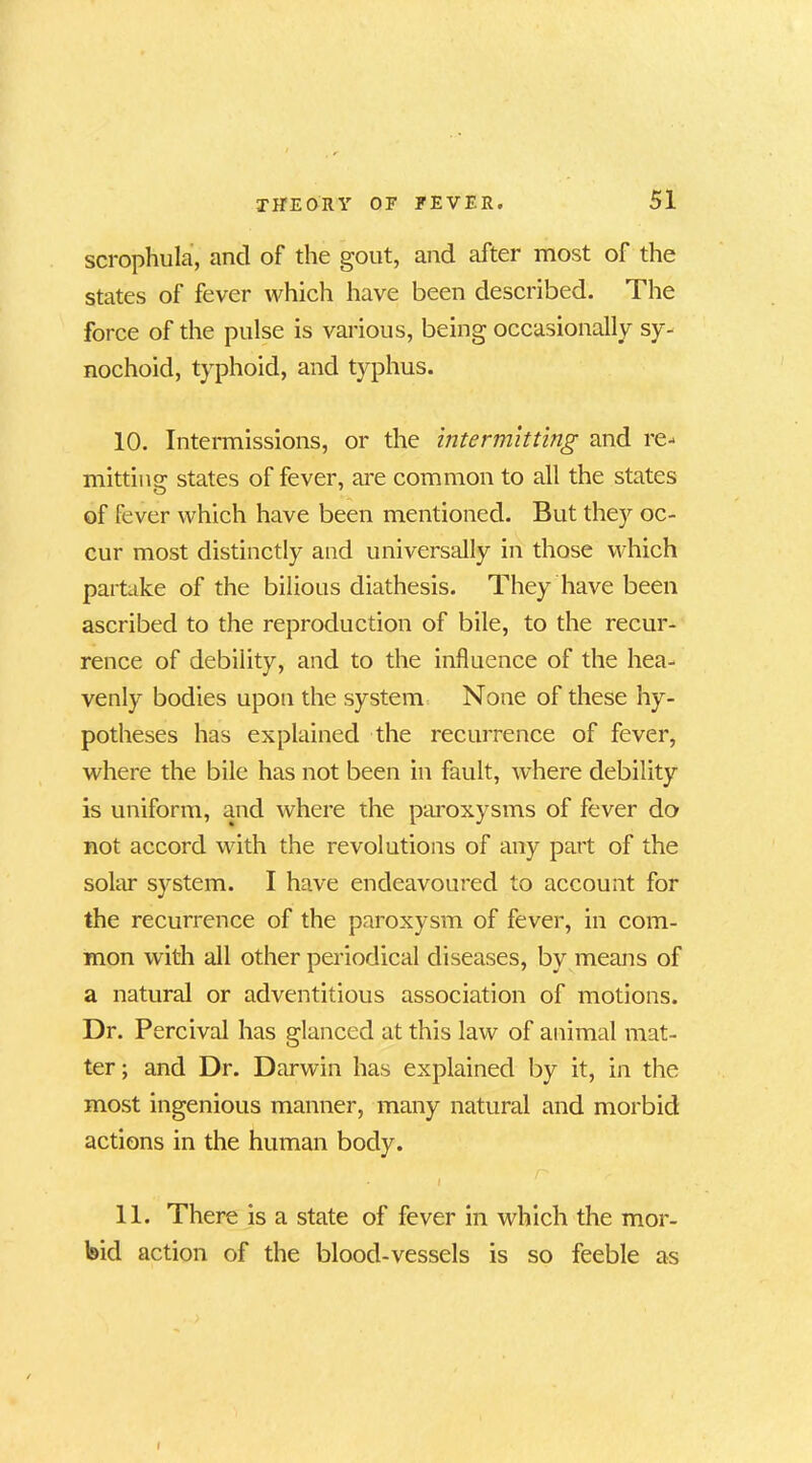 scrophula, and of the gout, and after most of the states of fever which have been described. The force of the pulse is various, being occasionally sy- nochoid, typhoid, and typhus. 10. Intermissions, or the intermitting and re- mitting states of fever, are common to all the states of fever which have been mentioned. But they oc- cur most distinctly and universally in those which partake of the bilious diathesis. They have been ascribed to the reproduction of bile, to the recur- rence of debility, and to the influence of the hea- venly bodies upon the system None of these hy- potheses has explained the recurrence of fever, where the bile has not been in fault, where debility is uniform, and where the paroxysms of fever do not accord with the revolutions of any part of the solar system. I have endeavoured to account for the recurrence of the paroxysm of fever, in com- mon with all other periodical diseases, by means of a natural or adventitious association of motions. Dr. Percival has glanced at this law of animal mat- ter ; and Dr. Darwin has explained by it, in the most ingenious manner, many natural and morbid actions in the human body. - I 11. There is a state of fever in which the mor- bid action of the blood-vessels is so feeble as I