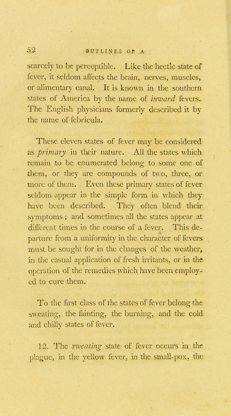 scarcely to be perceptible. Like the hectic state of fever, it seldom affects the brain, nerves, muscles, or alimentary canal. It is known in the southern states of America by the name of inward fevers. The English physicians formerly described it by the name of febricula. These eleven states of fever may be considered as primary in their nature. All the states which remain to be enumerated belong to some one of them, or they are compounds of two, three, or more of them. Even these primary states of fever seldom appear in the simple form in which they have been described. They often blend their symptoms ; and sometimes all the states appear at different times in the course of a fever. This de- parture from a uniformity in the character of fevers must be sought for in the changes of the weather, in the casual application of fresh irritants, or in the operation of the remedies which have been employ- ed to cure them. \ To the first class of the states of fever belong the sweating, the fainting, the burning, and the cold and chilly states of fever. 12. The sweating state of fever occurs in the plague, in the yellow fever, in the small-pox, the