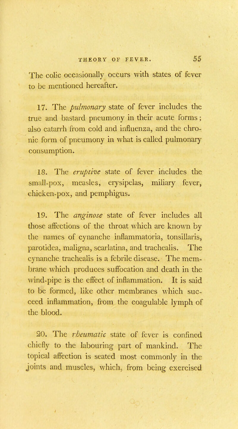 The colic occasionally occurs with states of fever to be mentioned hereafter. 17. The pulmonary state of fever includes the true and bastard pneumony in their acute forms; also catarrh from cold and influenza, and the chro- nic form of pneumony in what is called pulmonary consumption. IS. The eruptive state of fever includes the small-pox, measles, erysipelas, miliary fever, chicken-pox, and pemphigus. 19. The anginose state of fever includes all those affections of the throat which are known by the names of cynanche inflammatoria, tonsillaris, parotidea, maligna, scarlatina, and trachealis. The cynanche trachealis is a febrile disease. The mem- brane which produces suffocation and death in the wind-pipe is the effect of inflammation. It is said to be formed, like other membranes which suc- ceed inflammation, from the eoagulable lymph of the blood. 20. The rheumatic state of fever is confined chiefly to the labouring part of mankind. The topical affection is seated most commonly in the joints and muscles, which, from being exercised