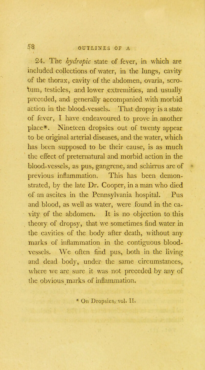 / 24. The hydropic state of fever, in which are included collections of water, in the lungs, cavity of the thorax, cavity of the abdomen, ovaria, scro- tum, testicles, and lower extremities, and usually preceded, and generally accompanied with morbid action in the blood-vessels. That dropsy is a state of fever, I have endeavoured to prove in another place*. Nineteen dropsies out of twenty appear to be original arterial diseases, and the water, which has been supposed to be their cause, is as much the effect of preternatural and morbid action in the blood-vessels, as pus, gangrene, and schirrus are of previous inflammation. This has been demon- strated, by the late Dr. Cooper, in a man who died of an ascites in the Pennsylvania hospital. Pus and blood, as well as water, were found in the ca- vity of the abdomen. It is no objection to this theory of dropsy, that we sometimes find water in the cavities of the body after death, without any marks of inflammation in the contiguous blood- vessels. We often find pus, both in the living and dead body, under the same circumstances, where we are sure it was not preceded by any of the obvious marks of inflammation. * On Dropsies, vol. II.