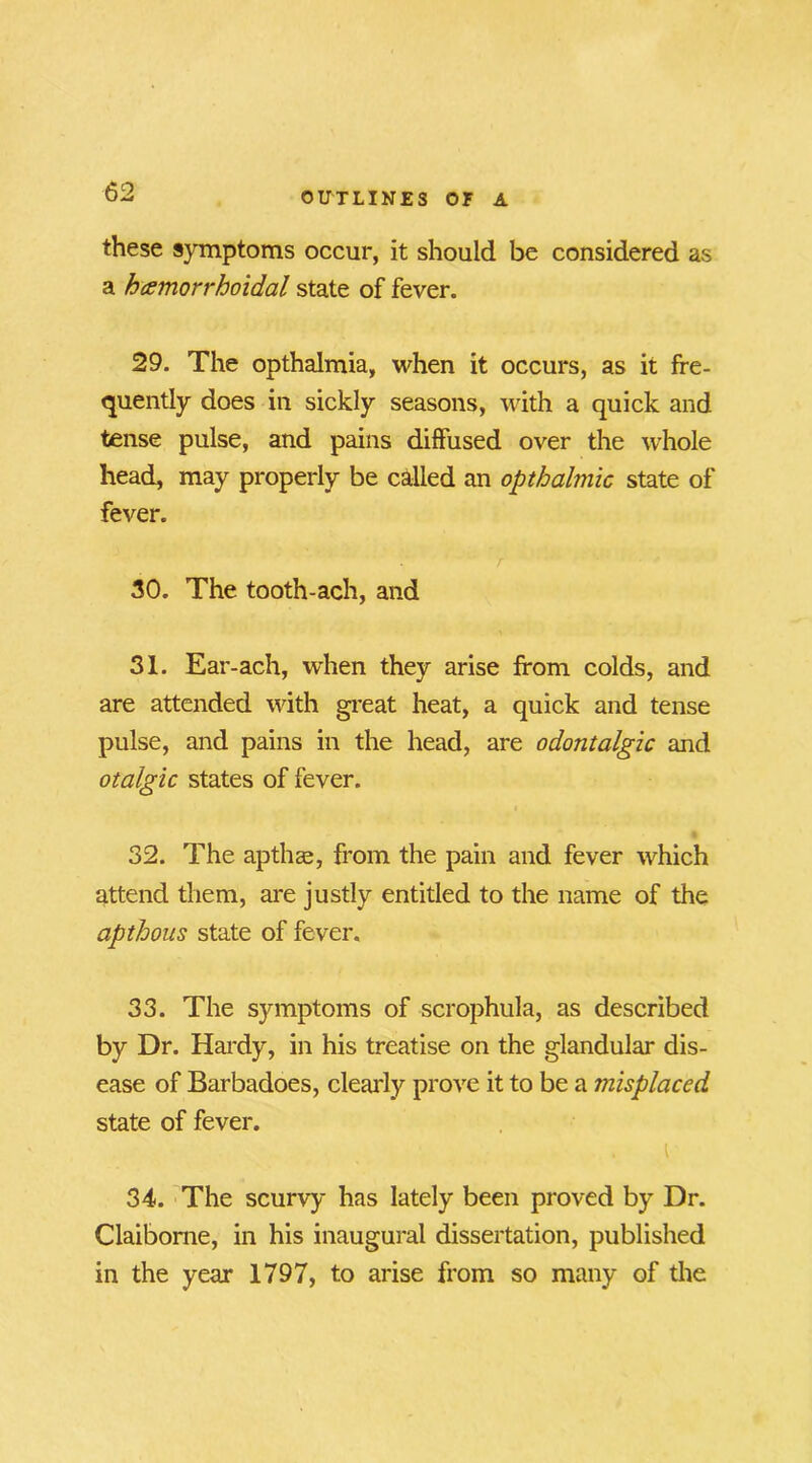 these symptoms occur, it should be considered as a hcemorrhoidal state of fever. 29. The opthalmia, when it occurs, as it fre- quently does in sickly seasons, with a quick and tense pulse, and pains diffused over the whole head, may properly be called an opthalmic state of fever. 30. The tooth-ach, and 31. Ear-ach, when they arise from colds, and are attended with great heat, a quick and tense pulse, and pains in the head, are odontalgic and otalgic states of fever. 32. The apthge, from the pain and fever which attend them, are justly entitled to the name of the apthous state of fever. 33. The symptoms of scrophula, as described by Dr. Hardy, in his treatise on the glandular dis- ease of Barbadoes, clearly prove it to be a misplaced state of fever. 34. The scurvy has lately been proved by Dr. Claiborne, in his inaugural dissertation, published in the year 1797, to arise from so many of the