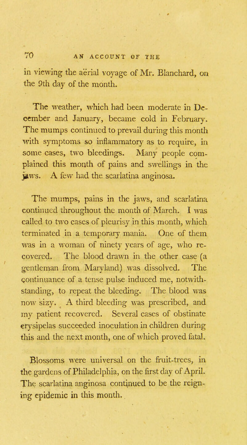 in viewing the aerial voyage of Mr. Blanchard, on the 9th day of the month. The weather, which had been moderate in De- cember and January, became cold in February. The mumps continued to prevail during this month with symptoms so inflammatory as to require, in some cases, two bleedings. Many people com- plained this month of pains and swellings in the jaws. A few had the scarlatina anginosa. The mumps, pains in the jaws, and scarlatina continued throughout the month of March. I was called to two cases of pleurisy in this month, which terminated in a temporary mania. One of them was in a woman of ninety years of age, who re- covered. The blood drawn in the other case (a gentleman from Maryland) was dissolved. The continuance of a tense pulse induced me, notwith- standing, to repeat the bleeding. The blood was now sizy. A third bleeding was prescribed, and my patient recovered. Several cases of obstinate erysipelas succeeded inoculation in children during this and the next month, one of which proved fatal. Blossoms were universal on the fruit-trees, in the gardens of Philadelphia, on the first day of April. The scarlatina anginosa continued to be the reign- ing epidemic in this month.