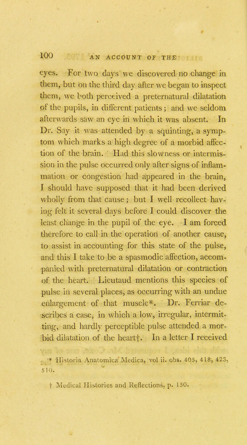 eyes. For two days we discovered no change in them, blit on the third day after we began to inspect them, we both perceived a preternatural dilatation of the pupils, in different patients ; and we seldom afterwards saw an eye in which it was absent. In Dr. Say it was attended by a squinting, a symp- tom which marks a high degree of a morbid affec- tion of the brain. Had this slowness or intermis- sion in the pulse occurred only after signs of inflam- mation or congestion had appeared in the brain, I should have supposed that it had been derived wholly from that cause; but I well recollect hav- ing felt it several days before I could discover the least change in the pupil of the eye. I am forced therefore to call in the operation of another cause, to assist in accounting for this state of the pulse, and this I take to be a spasmodic affection, accom- panied with preternatural dilatation or contraction of the heart. Lieutaud mentions this species of pulse in several places, as occurring with an undue enlargement of that muscle*. Dr. Ferriar de- scribes a case, in which a low, irregular, intermit- ting, and hardly perceptible pulse attended a mor- bid dilatation of the heartf. In a letter I received * Hisloria Anatomrcaf Medica, vol ii. obs. 405, 418, 423, 5 10. t Medical Histories and Reflections, p. 150.