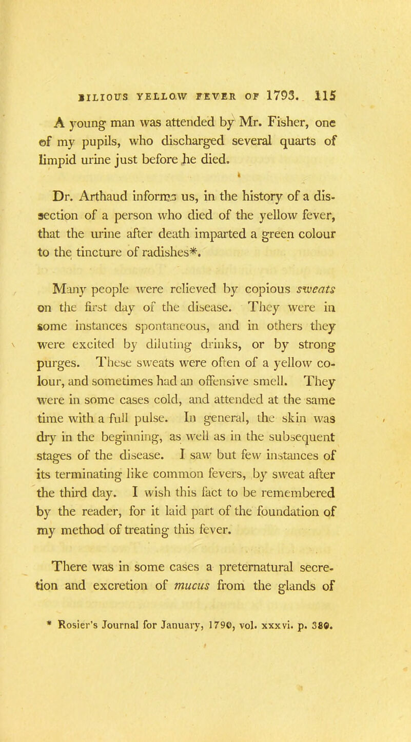 A young man was attended by Mr. Fisher, one of my pupils, who discharged several quarts of limpid urine just before lie died. I Dr. Arthaud informs us, in the history of a dis- section of a person who died of the yellow fever, that the urine after death imparted a green colour to the tincture of radishes*. Many people were relieved by copious sweats on the first day of the disease. They were in some instances spontaneous, and in others they were excited by diluting drinks, or by strong purges. These sweats were often of a yellow co- lour, and sometimes had an offensive smell. They were in some cases cold, and attended at the same time with a full pulse. In general, the skin was dry in the beginning, as well as in the subsequent stages of the disease. I saw but few instances of its terminating like common fevers, by sweat after the third day. I wish this fact to be remembered by the reader, for it laid part of the foundation of my method of treating this fever. There was in some cases a preternatural secre- tion and excretion of mucus from the glands of * Rosier’s Journal for January, 1790, vol. xxxvi. p. 380.