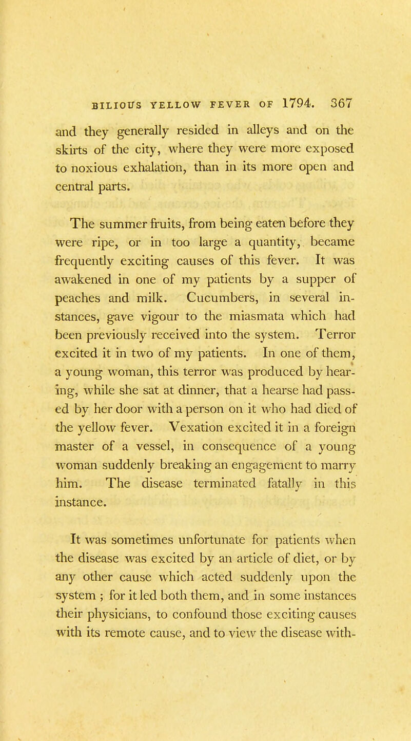 and they generally resided in alleys and on the skirts of the city, where they were more exposed to noxious exhalation, than in its more open and central parts. The summer fruits, from being eaten before they were ripe, or in too large a quantity, became frequently exciting causes of this fever. It was awakened in one of my patients by a supper of peaches and milk. Cucumbers, in several in- stances, gave vigour to the miasmata which had been previously received into the system. Terror excited it in two of my patients. In one of them, a young woman, this terror was produced by hear- ing, while she sat at dinner, that a hearse had pass- ed by her door with a person on it who had died of the yellow fever. Vexation excited it in a foreign master of a vessel, in consequence of a young woman suddenly breaking an engagement to marry him. The disease terminated fatallv in this j instance. It was sometimes unfortunate for patients when the disease was excited by an article of diet, or by any other cause which acted suddenly upon the system ; for it led both them, and in some instances their physicians, to confound those exciting causes with its remote cause, and to view the disease with-