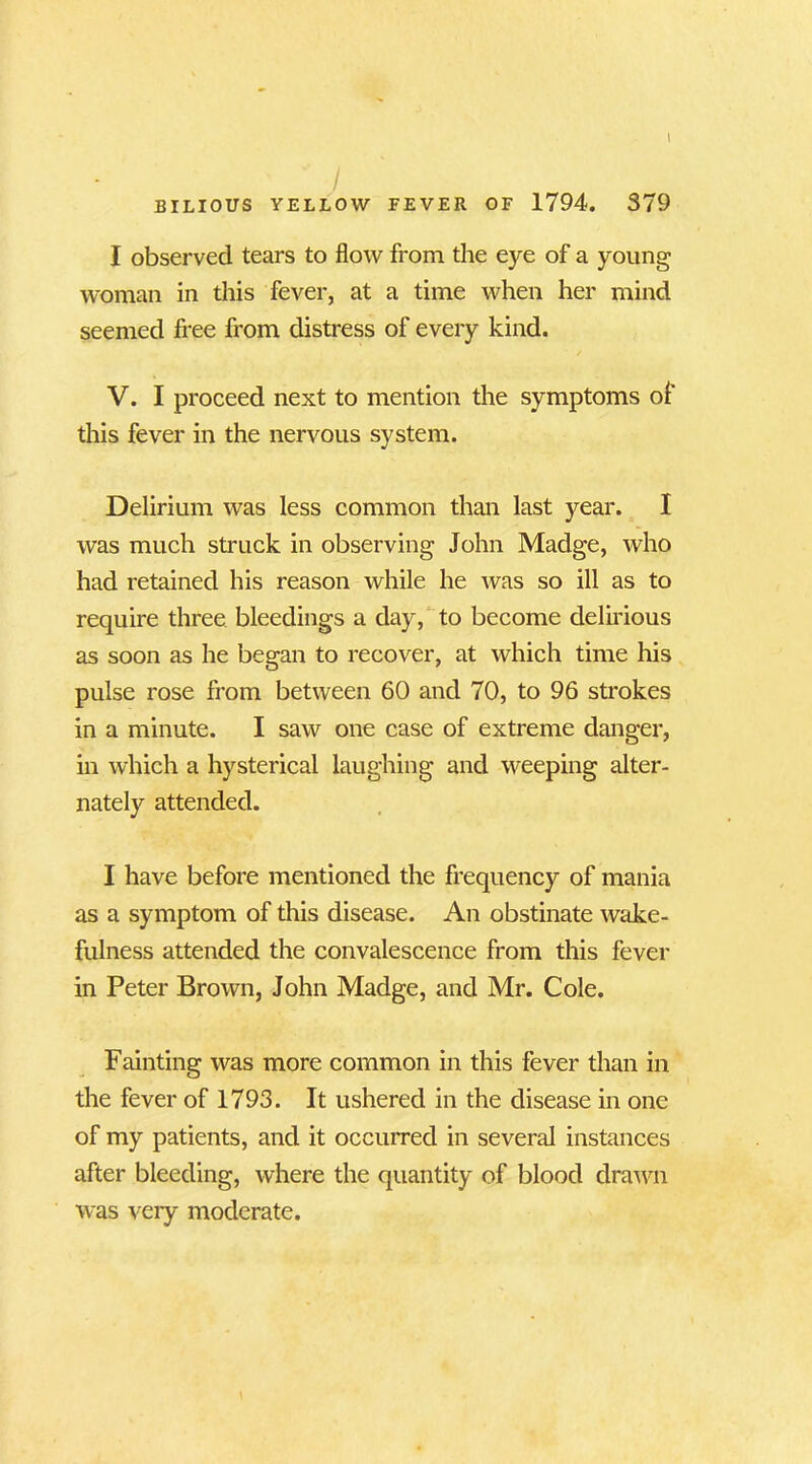 I observed tears to flow from the eye of a young woman in this fever, at a time when her mind seemed free from distress of every kind. V. I proceed next to mention the symptoms of this fever in the nervous system. Delirium was less common than last year. I was much struck in observing John Madge, who had retained his reason while he was so ill as to require three bleedings a day, to become delirious as soon as he began to recover, at which time his pulse rose from between 60 and 70, to 96 strokes in a minute. I saw one case of extreme danger, in which a hysterical laughing and weeping alter- nately attended. I have before mentioned the frequency of mania as a symptom of this disease. An obstinate wake- fulness attended the convalescence from this fever in Peter Brown, John Madge, and Mr. Cole. Fainting was more common in this fever than in the fever of 1793. It ushered in the disease in one of my patients, and it occurred in several instances after bleeding, where the quantity of blood drawn was very moderate.