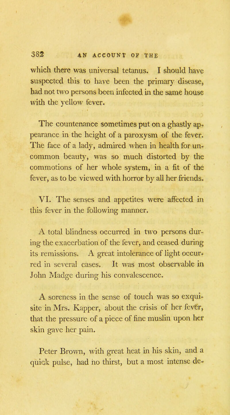 which there was universal tetanus. I should have suspected this to have been the primary disease, had not two persons been infected in the same house with the yellow fever. i The countenance sometimes put on a ghastly ap- pearance in the height of a paroxysm of the fever. The face of a lady, admired when in health for un- common beauty, was so much distorted by the commotions of her whole system, in a fit of the fever, as to be viewed with horror by all her friends. VI. The senses and appetites were affected in this fever in the following manner. A total blindness occurred in two persons dur- ing the exacerbation of the fever, and ceased during its remissions. A great intolerance of light occur- red in several cases. It was most observable in John Madge during his convalescence. A soreness in the sense of touch was so exqui- site in Mrs. Kapper, about the crisis of her fever, that the pressure of a piece of fine muslin upon her skin gave her pain. Peter Brown, with great heat in his skin, and a quick pulse, had no thirst, but a most intense de-