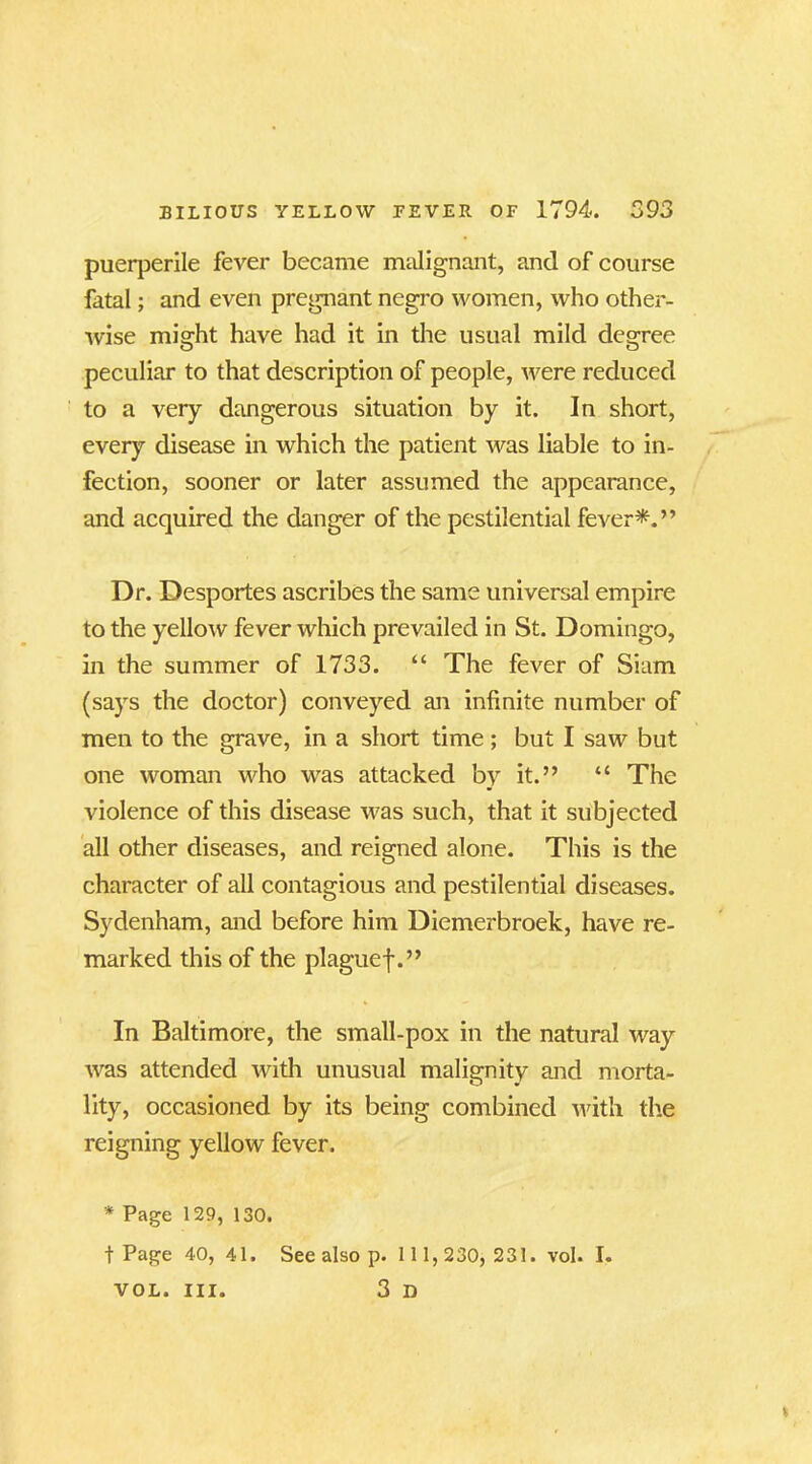 puerperile fever became malignant, and of course fatal; and even pregnant negro women, who other- wise might have had it in the usual mild degree peculiar to that description of people, were reduced to a very dangerous situation by it. In short, every disease in which the patient was liable to in- fection, sooner or later assumed the appearance, and acquired the danger of the pestilential fever*.” Dr. Desportes ascribes the same universal empire to the yellow fever which prevailed in St. Domingo, in the summer of 1733. “ The fever of Siam (says the doctor) conveyed an infinite number of men to the grave, in a short time; but I saw but one woman who was attacked by it.” “ The violence of this disease was such, that it subjected all other diseases, and reigned alone. This is the character of all contagious and pestilential diseases. Sydenham, and before him Diemerbroek, have re- marked this of the plaguef.” In Baltimore, the small-pox in the natural way was attended with unusual malignity and morta- lity, occasioned by its being combined with the reigning yellow fever. * Page 129, 130. t Page 40, 41. See also p. 1 1 1,230, 231. vol. I. 3 n VOL. III.