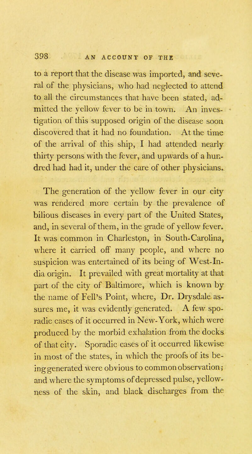 to a report that the disease was imported, and seve- ral of the physicians, who had neglected to attend to all the circumstances that have been stated, ad- mitted the yellow fever to be in town. An inves- - tigation of this supposed origin of the disease soon discovered that it had no foundation. At the time of the arrival of this ship, I had attended nearly thirty persons with the fever, and upwards of a hun- dred had had it, under the care of other physicians. The generation of the yellow fever in our city was rendered more certain by the prevalence of bilious diseases in every part of the United States, and, in several of them, in the grade of yellow fever. It was common in Charleston, in South-Carolina, where it carried off many people, and where no suspicion was entertained of its being of West-In- dia origin. It prevailed with great mortality at that part of the city of Baltimore, which is known by the name of Fell’s Point, where, Dr. Drysdale as- sures me, it was evidently generated. A few spo- radic cases of it occurred in New-York, which were produced by the morbid exhalation from the docks of that city. Sporadic cases of it occurred likewise in most of the states, in which the proofs of its be- inggenerated were obvious to common observation; and where the symptoms of depressed pulse, yellow- ness of the skin, and black discharges from the