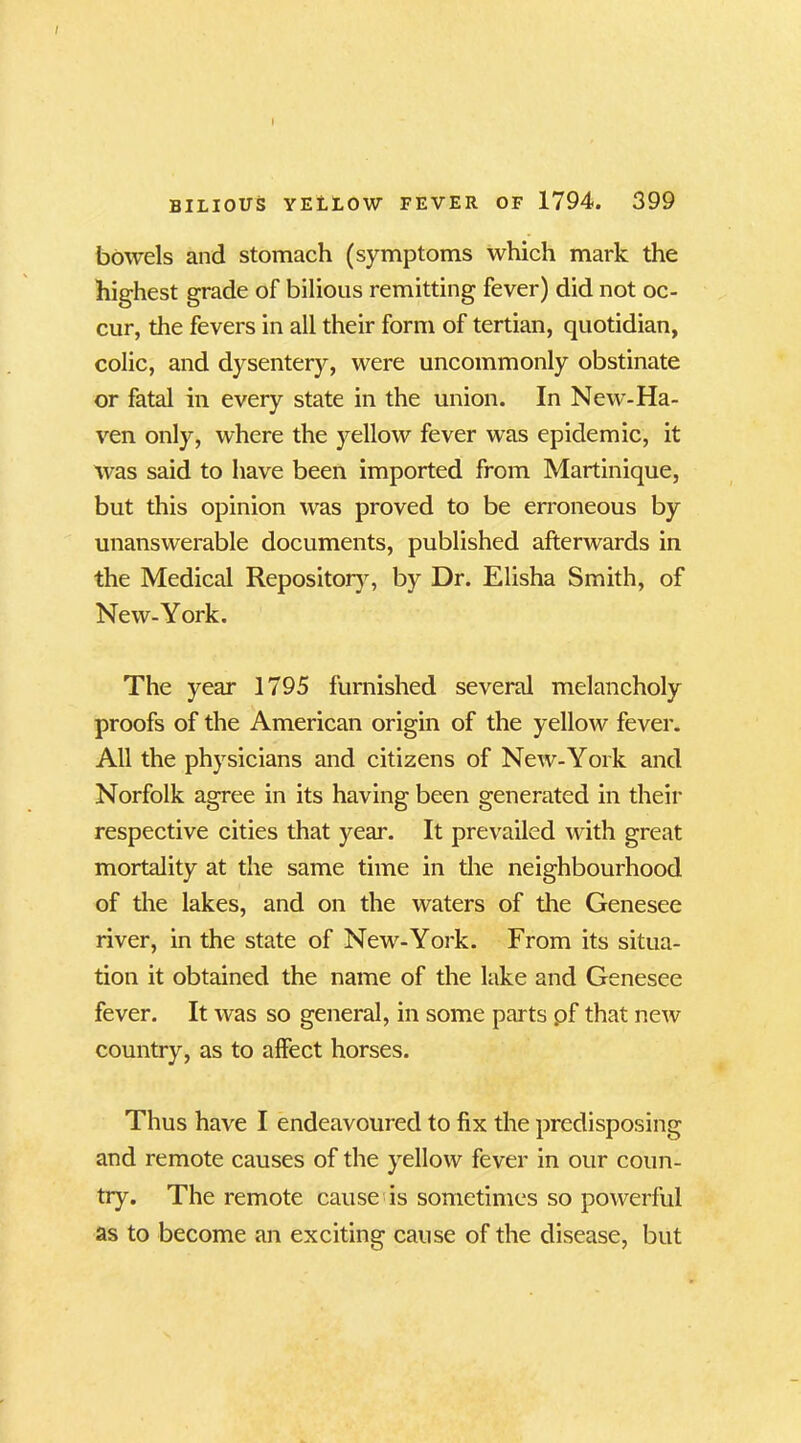 BILIOUS YELLOW FEVER OF 1794. 399 bowels and stomach (symptoms which mark the highest grade of bilious remitting fever) did not oc- cur, the fevers in all their form of tertian, quotidian, colic, and dysentery, were uncommonly obstinate or fatal in every state in the union. In New- Ha- ven only, where the yellow fever was epidemic, it was said to have been imported from Martinique, but this opinion was proved to be erroneous by unanswerable documents, published afterwards in the Medical Repository, by Dr. Elisha Smith, of New-York. The year 1795 furnished several melancholy proofs of the American origin of the yellow fever. All the physicians and citizens of New-York and Norfolk agree in its having been generated in their respective cities that year. It prevailed with great mortality at the same time in the neighbourhood of the lakes, and on the waters of the Genesee river, in the state of New-York. From its situa- tion it obtained the name of the lake and Genesee fever. It was so general, in some parts pf that new country, as to affect horses. Thus have I endeavoured to fix the predisposing and remote causes of the yellow fever in our coun- try. The remote cause is sometimes so powerful as to become an exciting cause of the disease, but