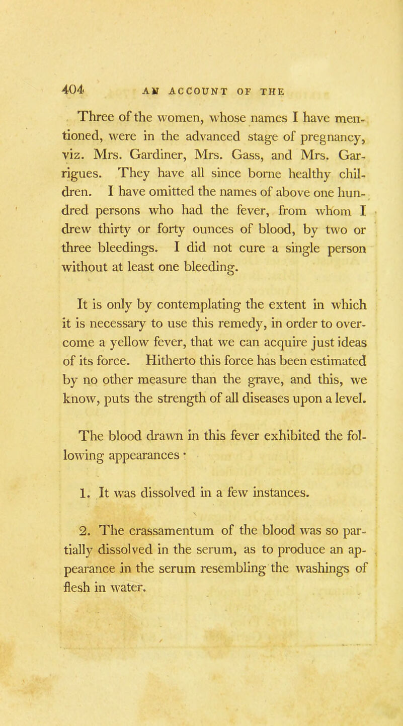 Three of the women, whose names I have men- tioned, were in the advanced stage of pregnancy, viz. Mrs. Gardiner, Mrs. Gass, and Mrs. Gar- rigues. They have all since borne healthy chil- dren. I have omitted the names of above one hun- dred persons who had the fever, from whom I drew thirty or forty ounces of blood, by two or three bleedings. I did not cure a single person without at least one bleeding. It is only by contemplating the extent in which it is necessary to use this remedy, in order to over- come a yellow fever, that we can acquire just ideas of its force. Hitherto this force has been estimated by no other measure than the grave, and this, we know, puts the strength of all diseases upon a level. The blood drawn in this fever exhibited the fol- lowing appearances • 1. It was dissolved in a few instances. \ 2. The crassamentum of the blood was so par- tially dissolved in the serum, as to produce an ap- pearance in the serum resembling the washings of flesh in water.