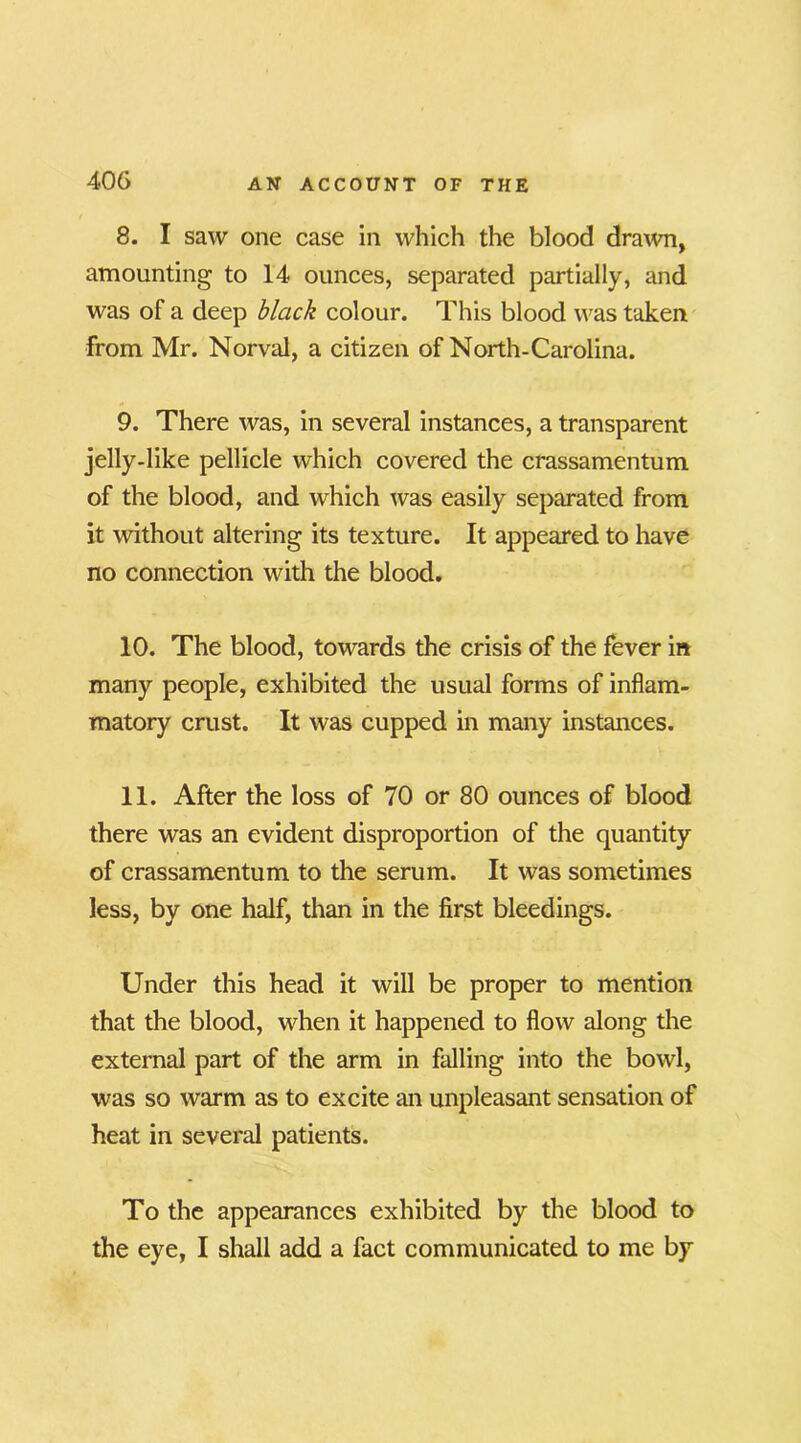 8. I saw one case in which the blood drawn, amounting to 14 ounces, separated partially, and was of a deep black colour. This blood was taken from Mr. Norval, a citizen of North-Carolina. 9. There was, in several instances, a transparent jelly-like pellicle which covered the crassamentum of the blood, and which was easily separated from it without altering its texture. It appeared to have no connection with the blood. 10. The blood, towards the crisis of the fever in many people, exhibited the usual forms of inflam- matory crust. It was cupped in many instances. 11. After the loss of 70 or 80 ounces of blood there was an evident disproportion of the quantity of crassamentum to the serum. It was sometimes less, by one half, than in the first bleedings. Under this head it will be proper to mention that the blood, when it happened to flow along the external part of the arm in falling into the bowl, was so warm as to excite an unpleasant sensation of heat in several patients. To the appearances exhibited by the blood to the eye, I shall add a fact communicated to me by