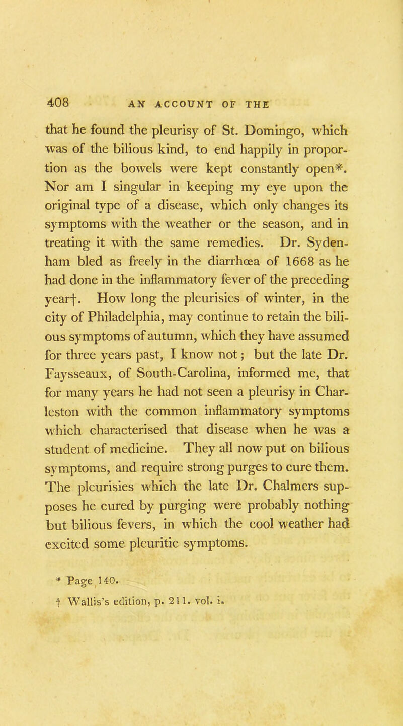 that he found the pleurisy of St. Domingo, which was of the bilious kind, to end happily in propor- tion as the bowels were kept constantly open*. Nor am I singular in keeping my eye upon the original type of a disease, which only changes its symptoms with the weather or the season, and in treating it with the same remedies. Dr. Syden- ham bled as freely in the diarrhoea of 1668 as he had done in the inflammatory fever of the preceding yearf. How long the pleurisies of winter, in the city of Philadelphia, may continue to retain the bili- ous symptoms of autumn, which they have assumed for three years past, I know not; but the late Dr. Faysseaux, of South-Carolina, informed me, that for many years he had not seen a pleurisy in Char- leston with the common inflammatory symptoms which characterised that disease when he was a student of medicine. They all now put on bilious symptoms, and require strong purges to cure them. The pleurisies which the late Dr. Chalmers sup- poses he cured by purging were probably nothing but bilious fevers, in which the cool weather had excited some pleuritic symptoms. * Page 140. f Wallis’s edition, p. 211. vol. i.