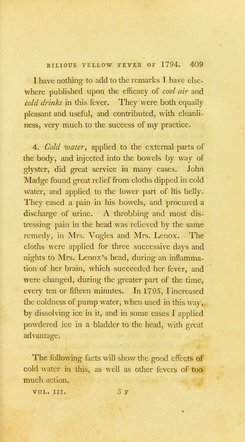 I have nothing to add to the remarks I have else- where published upon the efficacy of cool air and cold drinks in this fever. They were both equally pleasant and useful, and contributed, with cleanli- ness, very much to the success of my practice. 4. Cold water, applied to the external parts of the body, and injected into the bowels by way of glyster, did great service in many cases. John Madge found great relief from cloths dipped in cold water, and applied to the lower part of llis belly. They eased a pain in his bowels, and procured a discharge of urine. A throbbing and most dis- tressing pain in the head was relieved by the same remedy, in Mrs. Vogles and Mrs. Lenox. The cloths were applied for three successive days and nights to Mrs. Lenox’s head, during an inflamma- tion of her brain, which succeeded her fever, and were changed, during the greater part of the time, every ten or fifteen minutes. In 1795, I increased the coldness of pump water, when used in this way, by dissolving ice in it, and in some cases I applied powdered ice in a bladder to the head, with great advantage. The following facts will show the good effects of cold water in this, as well as other fevers of too much action. 3 F VOL. III.