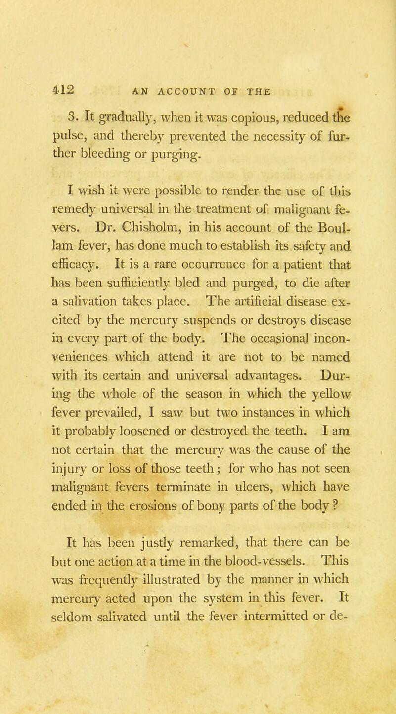 3. It gradually, when it was copious, reduced the pulse, and thereby prevented the necessity of fur- ther bleeding or purging. I wish it were possible to render the use of this remedy universal in the treatment of malignant fe- vers. Dr. Chisholm, in his account of the Boul- lam fever, has done much to establish its safety and efficacy. It is a rare occurrence for a patient that has been sufficiently bled and purged, to die after a salivation takes place. The artificial disease ex- cited by the mercury suspends or destroys disease in every part of the body. The occasional incon- veniences which attend it are not to be named with its certain and universal advantages. Dur- ing the whole of the season in which the yellow fever prevailed, I saw but two instances in which it probably loosened or destroyed the teeth. I am not certain that the mercury was the cause of the injury or loss of those teeth; for who has not seen malignant fevers terminate in ulcers, which have ended in the erosions of bony parts of the body ? It has been justly remarked, that there can be but one action at a time in the blood-vessels. This was frequently illustrated by the manner in which mercury acted upon the system in this fever. It seldom salivated until the fever intermitted or de-