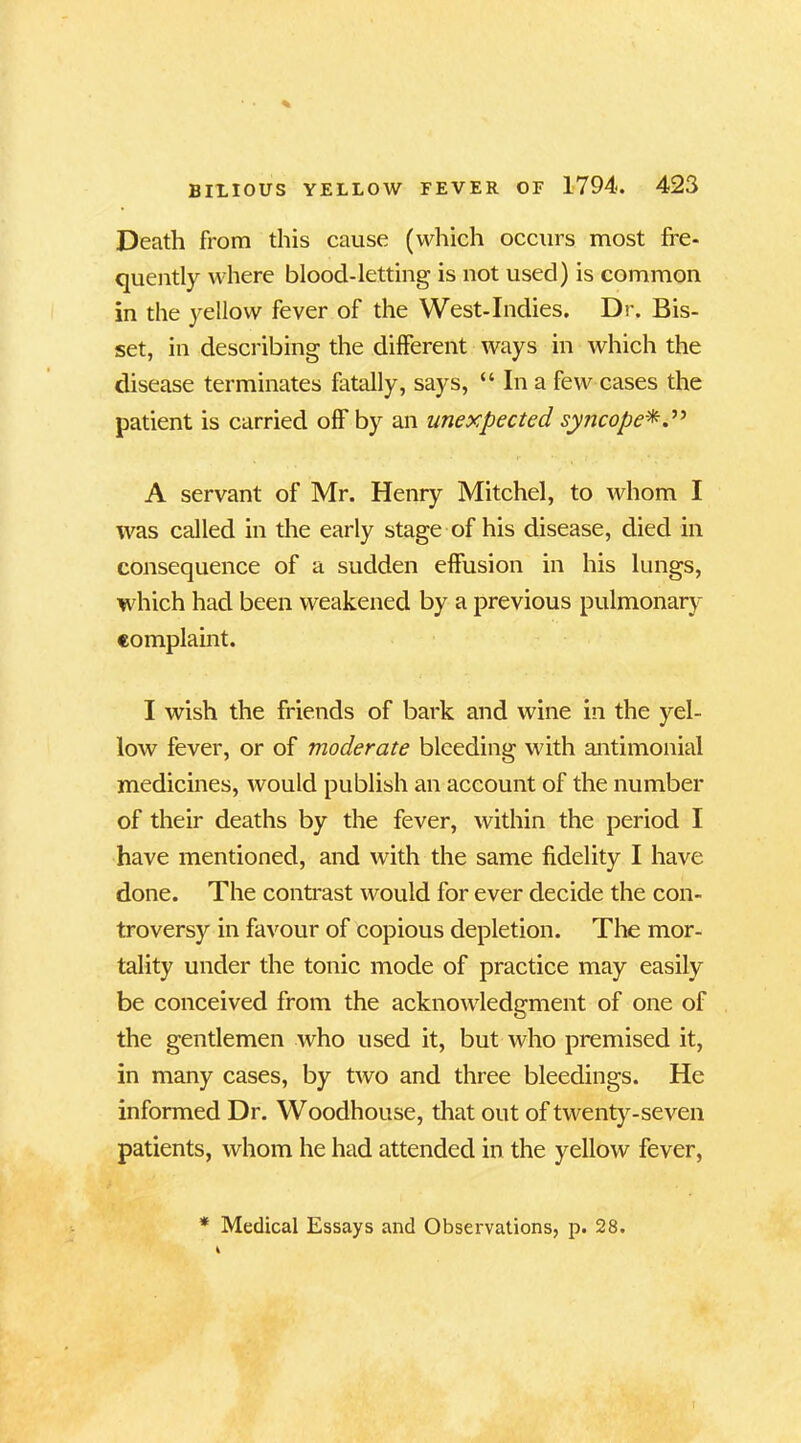 Death from this cause (which occurs most fre- quently where blood-letting is not used) is common in the yellow fever of the West-Indies. Dr. Bis- set, in describing the different ways in which the disease terminates fatally, says, “ In a few cases the patient is carried off by an unexpected syncope A servant of Mr. Henry Mitchel, to whom I was called in the early stage of his disease, died in consequence of a sudden effusion in his lungs, which had been weakened by a previous pulmonary complaint. I wish the friends of bark and wine in the yel- low fever, or of moderate bleeding with antimonial medicines, would publish an account of the number of their deaths by the fever, within the period I have mentioned, and with the same fidelity I have done. The contrast would for ever decide the con- troversy in favour of copious depletion. The mor- tality under the tonic mode of practice may easily be conceived from the acknowledgment of one of the gentlemen who used it, but who premised it, in many cases, by two and three bleedings. He informed Dr. Woodhouse, that out of twenty-seven patients, whom he had attended in the yellow fever, * Medical Essays and Observations, p. 28.