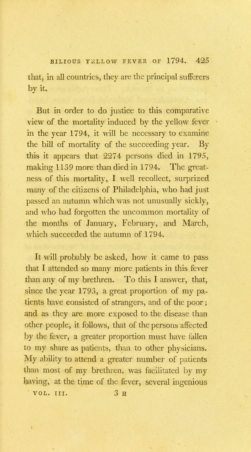 that, in all countries, they are the principal sufferers by it. But in order to do justice to this comparative view of the mortality induced by the yellow fever in the year 1794, it will be necessary to examine the bill of mortality of the succeeding year. By this it appears that 2274 persons died in 1795, making 1139 more than died in 1794. The great- ness of this mortality, I well recollect, surprized many of the citizens of Philadelphia, who had just passed an autumn which was not unusually sickly, and who had forgotten the uncommon mortality of the months of January, February, and March, which succeeded the autumn of 1794. It will probably be asked, how it came to pass that I attended so many more patients in this fever than any of my brethren. To this I answer, that, since the year 1793, a great proportion of my pa- tients have consisted of strangers, and of the poor; and as they are more exposed to the disease than other people, it follows, that of the persons affected by the fever, a greater proportion must have fallen to my share as patients, than to other physicians. My ability to attend a greater number of patients than most of my brethren, was facilitated by my having, at the time of the fever, several ingenious vol. hi. 3 H I