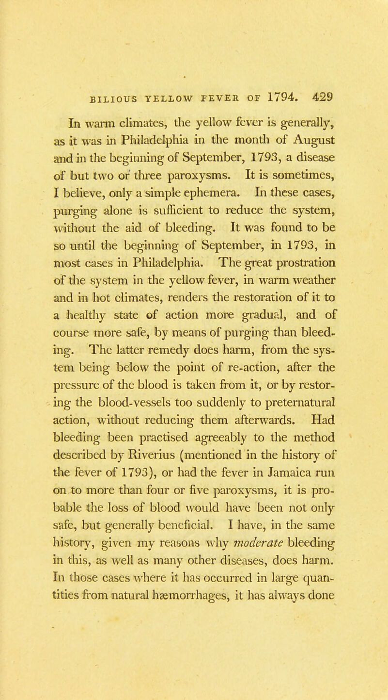 In warm climates, the yellow fever is generally, as it was in Philadelphia in the month of August and in the beginning of September, 1793, a disease of but two or three paroxysms. It is sometimes, I believe, only a simple ephemera. In these cases, purging alone is sufficient to reduce the system, without the aid of bleeding. It was found to be so until the beginning of September, in 1793, in most cases in Philadelphia. The great prostration of the system in the yellow fever, in warm weather and in hot climates, renders the restoration of it to a healthy state of action more gradual, and of course more safe, by means of purging than bleed- ing. The latter remedy does harm, from the sys- tem being below the point of re-action, after the pressure of the blood is taken from it, or by restor- ing the blood-vessels too suddenly to preternatural action, without reducing them afterwards. Had bleeding been practised agreeably to the method described by Riverius (mentioned in the history of the fever of 1793), or had the fever in Jamaica run on to more than four or five paroxysms, it is pro- bable the loss of blood would have been not only safe, but generally beneficial. I have, in the same history, given my reasons why moderate bleeding in this, as well as many other diseases, does harm. In those cases where it has occurred in large quan- tities from natural haemorrhages, it has always done