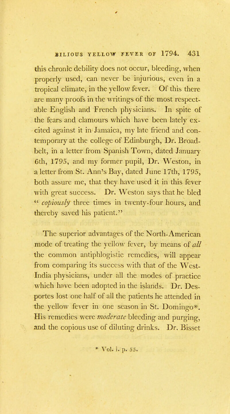 this chronic debility does not occur, bleeding, when properly used, can never be injurious, even in a tropical climate, in the yellow fever. Of this there are many proofs in the writings of the most respect- able English and French physicians. In spite of the fears and clamours which have been lately ex- cited against it in Jamaica, my late friend and con- temporary at the college of Edinburgh, Dr. Broad- belt, in a letter from Spanish Town, dated January 6th, 1795, and my former pupil, Dr. Weston, in a letter from St. Ann’s Bay, dated June 17th, 1795, both assure me, that they have used it in this fever with great success. Dr. Weston says that he bled “ copiously three times in twenty-four hours, and thereby saved his patient.” The superior advantages of the North-American mode of treating the yellow fever, by means of all the common antiphlogistic remedies, will appear from comparing its success with that of the West- India physicians, under all the modes of practice which have been adopted in the islands. Dr. Des- portes lost one half of all the patients he attended in the yellow fever in one season in St. Domingo*. His remedies were moderate bleeding and purging, and the copious use of diluting drinks. Dr. Bisset * Vol. i. p. 55.