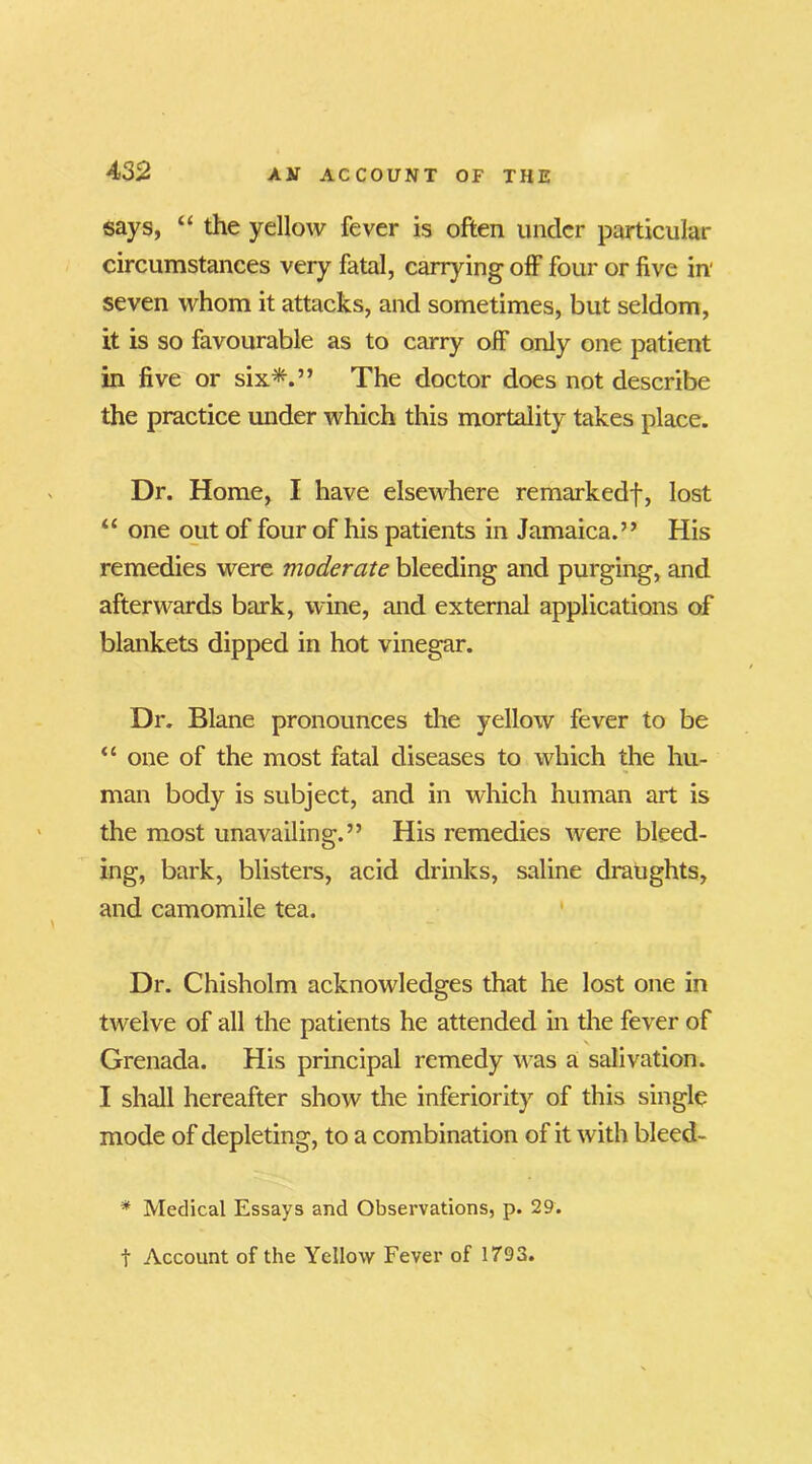 says, “ the yellow fever is often under particular circumstances very fatal, carrying off four or five in' seven whom it attacks, and sometimes, but seldom, it is so favourable as to carry off only one patient in five or six*.” The doctor does not describe the practice under which this mortality takes place. Dr. Home, I have elsewhere remarkedf, lost “ one out of four of his patients in Jamaica.” His remedies were moderate bleeding and purging, and afterwards bark, wine, and external applications of blankets dipped in hot vinegar. Dr. Blane pronounces the yellow fever to be “ one of the most fatal diseases to which the hu- man body is subject, and in which human art is the most unavailing.” His remedies were bleed- ing, bark, blisters, acid drinks, saline draughts, and camomile tea. Dr. Chisholm acknowledges that he lost one in twelve of all the patients he attended in the fever of Grenada. His principal remedy was a salivation. I shall hereafter show the inferiority of this single mode of depleting, to a combination of it with bleed- * Medical Essays and Observations, p. 29. t Account of the Yellow Fever of 1793.