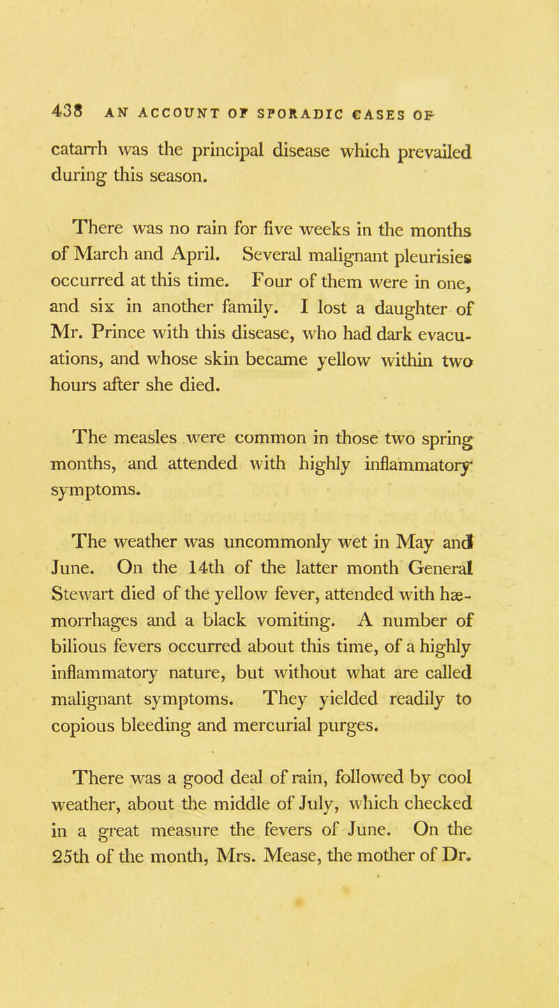 catarrh was the principal disease which prevailed during this season. There was no rain for five weeks in the months of March and April. Several malignant pleurisies occurred at this time. Four of them were in one, and six in another family. I lost a daughter of Mr. Prince with this disease, who had dark evacu- ations, and whose skin became yellow within two hours after she died. The measles were common in those two spring months, and attended with highly inflammatory symptoms. The weather was uncommonly wet in May and June. On the 14th of the latter month General Stewart died of the yellow fever, attended with hae- morrhages and a black vomiting. A number of bilious fevers occurred about this time, of a highly inflammatory nature, but without what are called malignant symptoms. They yielded readily to copious bleeding and mercurial purges. There was a good deal of rain, followed by cool weather, about the middle of July, which checked in a great measure the fevers of June. On the 25th of the month, Mrs. Mease, the mother of Dr.