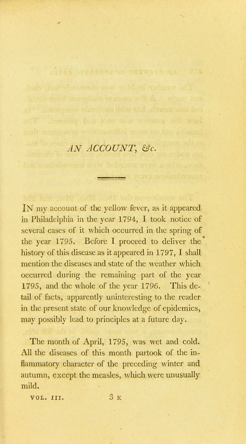 IN my account of the yellow fever, as it appeared in Philadelphia in the year 1794, I took notice of several cases of it which occurred in the spring of the year 1795. Before I proceed to deliver the history of this disease as it appeared in 1797, I shall mention the diseases and state of the weather which occurred during the remaining part of the year 1795, and the whole of the year 1796. This de- tail of facts, apparently uninteresting to the reader in the present state of our knowledge of epidemics, may possibly lead to principles at a future day. The month of April, 1795, was wet and cold. All the diseases of this month partook of the in- flammatory character of the preceding winter and autumn, except the measles, which were unusually mild. 3 K VOL. III.