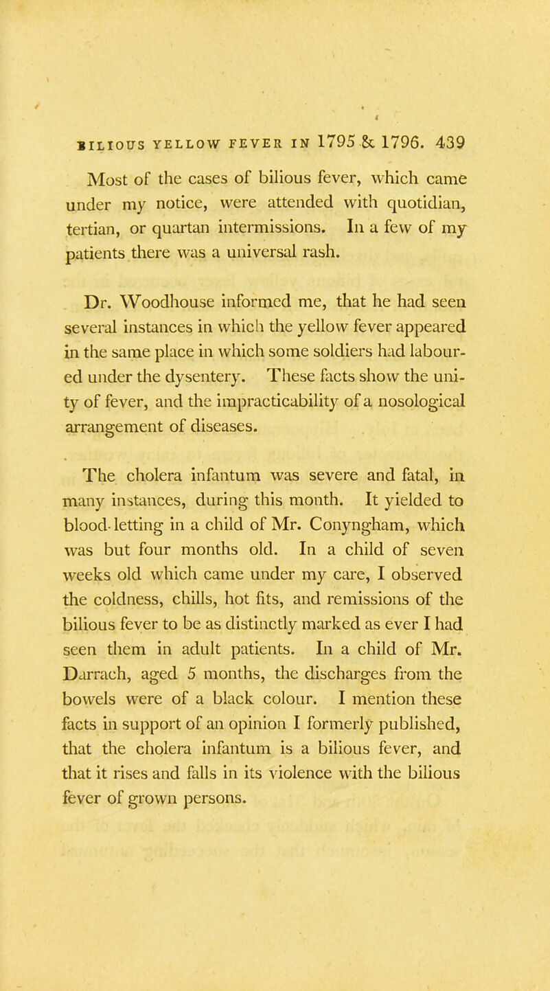 Most of the cases of bilious fever, which came under my notice, were attended with quotidian, tertian, or quartan intermissions. In a few of my patients there was a universal rash. Dr. Woodhouse informed me, that he had seen several instances in which the yellow fever appeared in the same place in which some soldiers had labour- ed under the dysentery. These facts show the uni- ty of fever, and the impracticability of a nosological arrangement of diseases. The cholera infantum was severe and fatal, in many instances, during this month. It yielded to blood- letting in a child of Mr. Conyngham, which was but four months old. In a child of seven weeks old which came under my care, I observed the coldness, chills, hot fits, and remissions of the bilious fever to be as distinctly marked as ever I had seen them in adult patients. In a child of Mr. Darrach, aged 5 months, the discharges from the bowels were of a black colour. I mention these facts in support of an opinion I formerly published, that the cholera infantum is a bilious fever, and that it rises and falls in its violence with the bilious fever of grown persons.