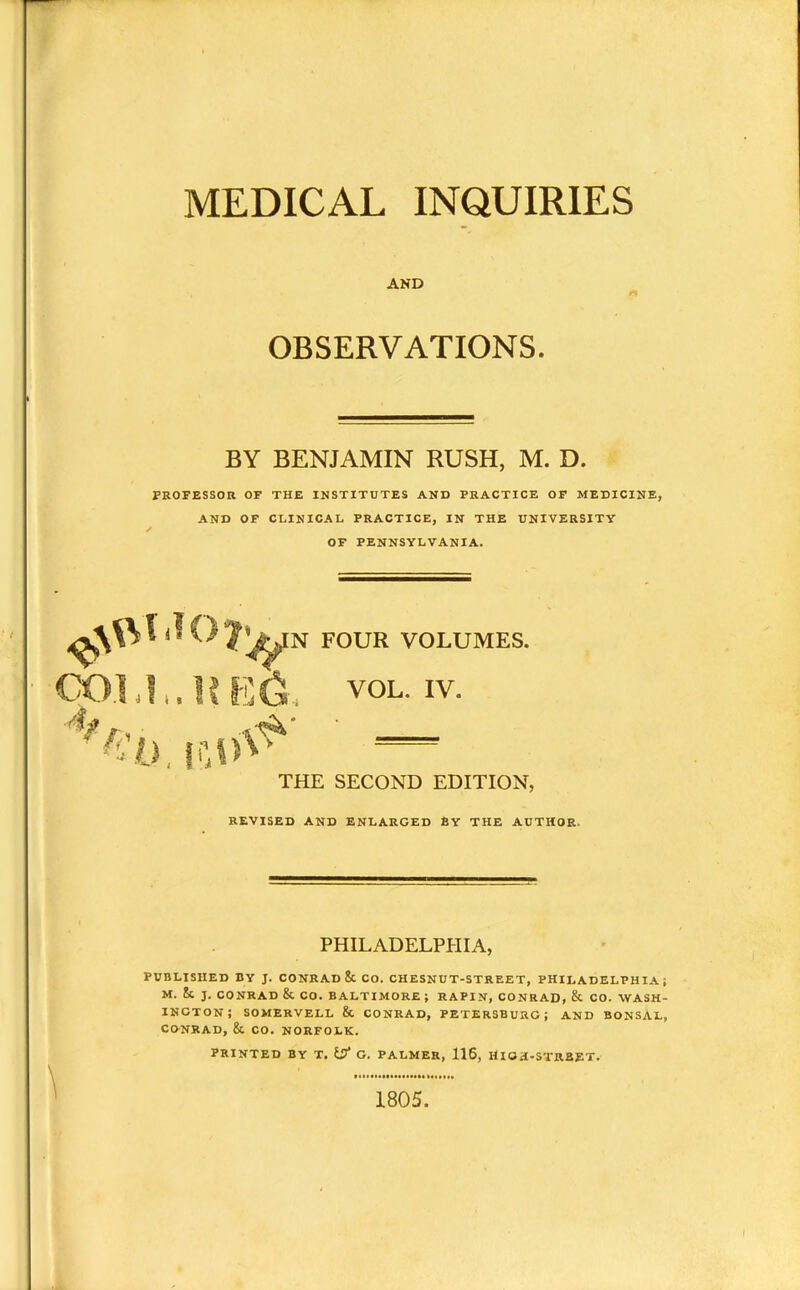 MEDICAL INQUIRIES AND OBSERVATIONS. BY BENJAMIN RUSH, M. D. PROFESSOR OF THE INSTITUTES AND PRACTICE OF MEDICINE, AND OF CLINICAL PRACTICE, IN THE UNIVERSITY / OF PENNSYLVANIA. N FOUR VOLUMES. VOL. IV. THE SECOND EDITION, REVISED AND ENLARGED EY THE AUTHOR PHILADELPHIA, PUBLISHED BY J. CONRAD & CO. CHESNUT-STREET, PHILADELPHIA; M. & J. CONRAD & CO. BALTIMORE ; RAPIN, CONRAD, & CO. WASH- INGTON; SOMERVELL & CONRAD, PETERSBURG; AND BONSAL, CONRAD, & CO. NORFOLK. PRINTED BY T. G. PALMER, 116, HIGH-STREET. 1805.