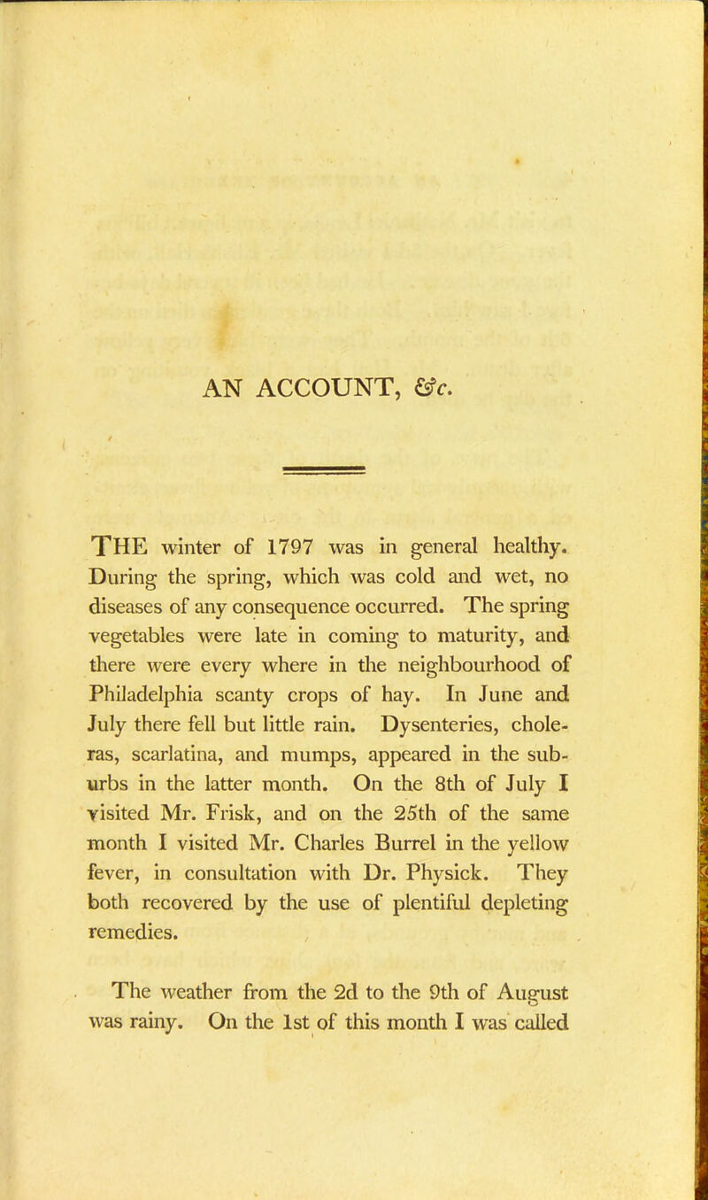 AN ACCOUNT, &c. THE winter of 1797 was in general healthy. During the spring, which was cold and wet, no diseases of any consequence occurred. The spring vegetables were late in coming to maturity, and there were every where in the neighbourhood of Philadelphia scanty crops of hay. In June and July there fell but little rain. Dysenteries, chole- ras, scarlatina, and mumps, appeared in the sub- urbs in the latter month. On the 8th of July I visited Mr. Frisk, and on the 25th of the same month I visited Mr. Charles Burrel in the yellow fever, in consultation with Dr. Physick. They both recovered by the use of plentiful depleting remedies. The weather from the 2d to the 9th of August was rainy. On the 1st of this month I was called