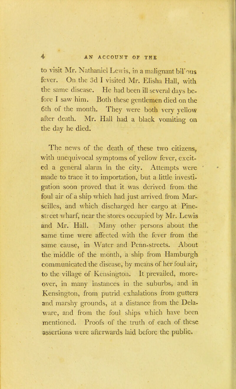 to visit Mr. Nathaniel Lewis, in a malignant bil'ous fever. On the 3d I visited Mr. Elisha Hall, with the same disease. He had been ill several days be- fore I saw him. Both these gentlemen died on the 6th of the month. They were both very yellow after death. Mr. Hall had a black vomiting on the day he died. The news of the death of these two citizens, with unequivocal symptoms of yellow fever, excit- ed a general alarm in the city. Attempts were made to trace it to importation, but a little investi- gation soon proved that it was derived from the foul air of a ship which had just arrived from Mar- seilles, and which discharged her cargo at Pine- street wharf, near the stores occupied by Mr. Lewis and Mr. Hall. Many other persons about the same time were affected with the fever from the same cause, in Water and Penn-streets. About the middle of the month, a ship from Hamburgh communicated the disease, by means of her foul air, to the village of Kensington. It prevailed, more- over, in many instances in the suburbs, and in Kensington, from putrid exhalations from gutters and marshy grounds, at a distance from the Dela- ware, and from the foul ships which have been mentioned. Proofs of the truth of each of these assertions were afterwards laid before the public.