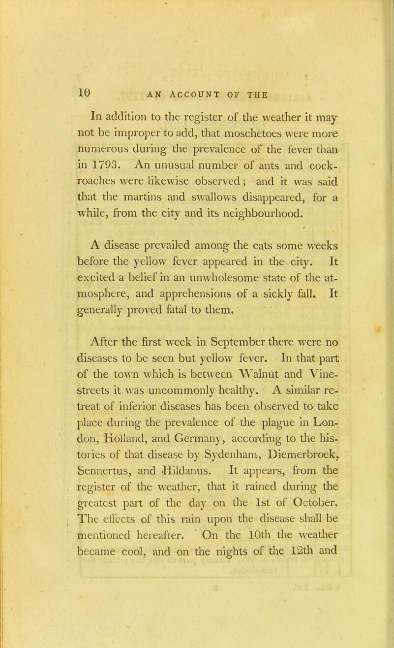 ( • • • 4 10 an Account of the In addition to the register of the weather it may not be improper to add, that moschetoes were more numerous during the prevalence of the fever than in 1793. An unusual number of ants and cock- roaches were likewise observed; and it was said that the martins and swallows disappeared, for a while, from the city and its neighbourhood. * A disease prevailed among the cats some weeks before the yellow fever appeared in the city. It excited a belief in an unwholesome state of the at- mosphere, and apprehensions of a sickly fall. It generally proved fatal to them. After the first week in September there were no diseases to be seen but yellow fever. In that part of the town which is between Walnut and Vine- streets it was uncommonly healthy. A similar re- treat of inferior diseases has been observed to take place during the prevalence of the plague in Lon- don, Holland, and Germany, according to the his- tories of that disease by Sydenham, Diemerbroek, Sennertus, and Hildanus. It appears, from the register of the weather, that it rained during the greatest part of the day on the 1st of October. The effects of this rain upon the disease shall be mentioned hereafter. On the 10th the weather became cool, and on the nights of the 12th and