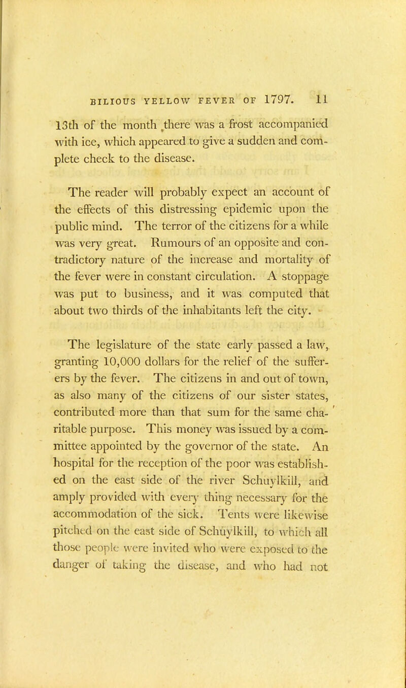 13th of the month .there was a frost accompanied with ice, which appeared to give a sudden and com- plete check to the disease. The reader will probably expect an account of the effects of this distressing epidemic upon the public mind. The terror of the citizens for a while was very great. Rumours of an opposite and con- tradictory nature of the increase and mortality of the fever were in constant circulation. A stoppage was put to business, and it was computed that about two thirds of the inhabitants left the city. The legislature of the state early passed a law, granting 10,000 dollars for the relief of the suffer- ers by the fever. The citizens in and out of town, as also many of the citizens of our sister states, contributed more than that sum for the same cha- ritable purpose. This money wras issued by a com- mittee appointed by the governor of the state. An hospital for the reception of the poor was establish- ed on the east side of the river Schuylkill, and amply provided with every thing necessary for the accommodation of the sick. Tents were likewise pitched on the east side of Schuylkill, to which all those people were invited who were exposed to the danger of taking the disease, and who had not