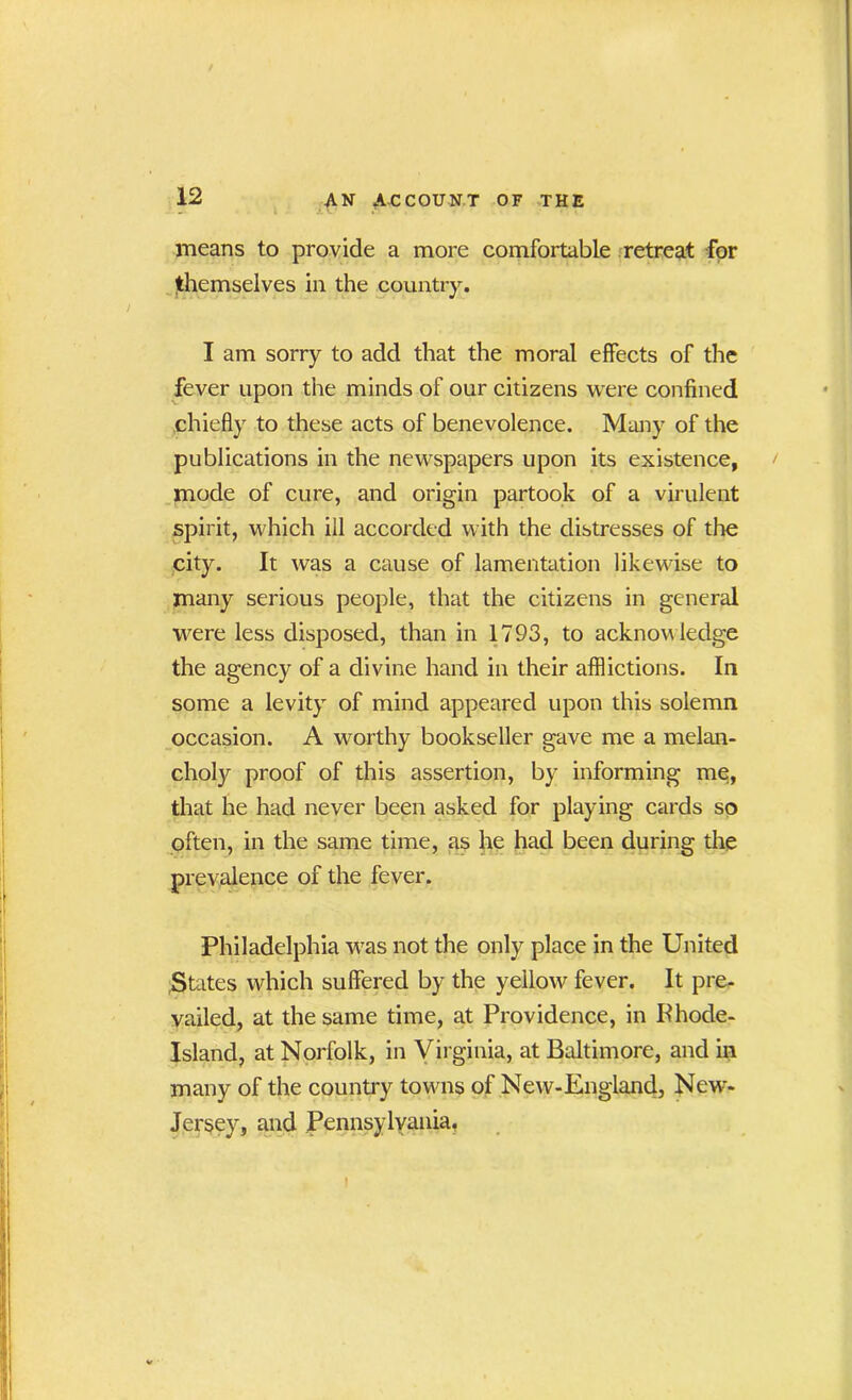 means to provide a more comfortable retreat for themselves in the country. I am sorry to add that the moral effects of the fever upon the minds of our citizens were confined chiefly to these acts of benevolence. Many of the publications in the newspapers upon its existence, mode of cure, and origin partook of a virulent spirit, which ill accorded with the distresses of the city. It was a cause of lamentation likewise to many serious people, that the citizens in general were less disposed, than in 1793, to acknow ledge the agency of a divine hand in their afflictions. In some a levity of mind appeared upon this solemn occasion. A worthy bookseller gave me a melan- choly proof of this assertion, by informing me, that he had never been asked for playing cards so often, in the same time, as he had been during the prevalence of the fever. Philadelphia was not the only place in the United States which suffered by the yellow fever. It pre- vailed, at the same time, at Providence, in Phode- Island, at Norfolk, in Virginia, at Baltimore, and in many of the country towns of New-England, New- Jersey, and Pennsylvania,