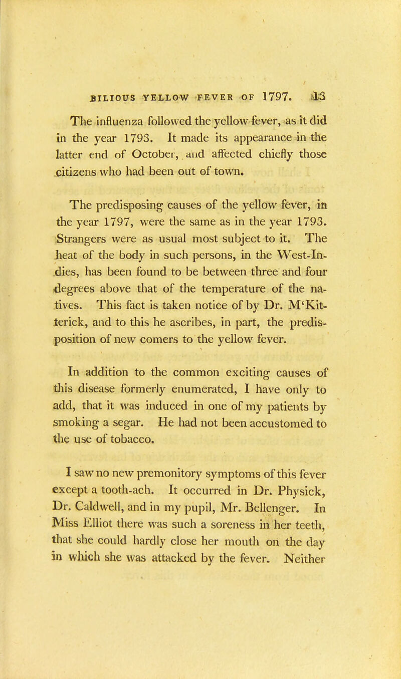 The influenza followed the yellow fever, as it did in the year 1793. It made its appearance in the latter end of October, and affected chiefly those citizens who had been out of town. i The predisposing causes of the yellow fever, in the year 1797, were the same as in the year 1793. Strangers were as usual most subject to it. The heat of the body in such persons, in the West-In- dies, has been found to be between three and four degrees above that of the temperature of the na- tives. This fact is taken notice of by Dr. M‘Kit- terick, and to this he ascribes, in part, the predis- position of new comers to the yellow fever. \ In addition to the common exciting causes of this disease formerly enumerated, I have only to add, that it was induced in one of my patients by smoking a segar. He had not been accustomed to the use of tobacco. I saw no new premonitory symptoms of this fever except a tooth-ach. It occurred in Dr. Physick, Dr. Caldwell, and in my pupil, Mr. Bellenger. In Miss Elliot there was such a soreness in her teeth, that she could hardly close her mouth on the day in which she was attacked by the fever. Neither