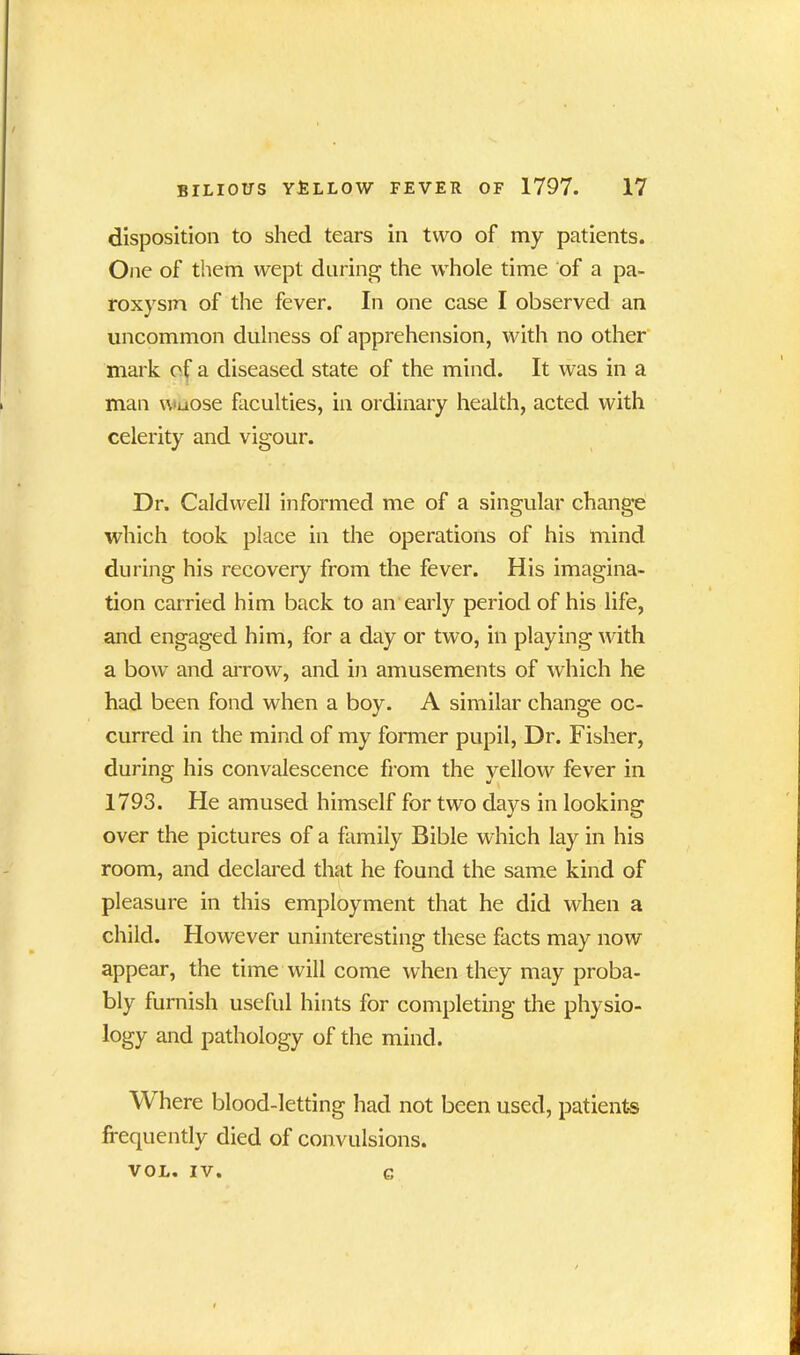 disposition to shed tears in two of my patients. One of them wept during the whole time of a pa- roxysm of the fever. In one case I observed an uncommon dulness of apprehension, with no other mark of a diseased state of the mind. It was in a man wuose faculties, in ordinary health, acted with celerity and vigour. Dr. Caldwell informed me of a singular change which took place in the operations of his mind during his recovery from the fever. His imagina- tion carried him back to an early period of his life, and engaged him, for a day or two, in playing with a bow and arrow, and in amusements of which he had been fond when a boy. A similar change oc- curred in the mind of my former pupil, Dr. Fisher, during his convalescence from the yellow fever in 1793. He amused himself for two days in looking over the pictures of a family Bible which lay in his room, and declared that he found the same kind of pleasure in this employment that he did when a child. However uninteresting these facts may now appear, the time will come when they may proba- bly furnish useful hints for completing the physio- logy and pathology of the mind. W here blood-letting had not been used, patients frequently died of convulsions. VOL. IV. g