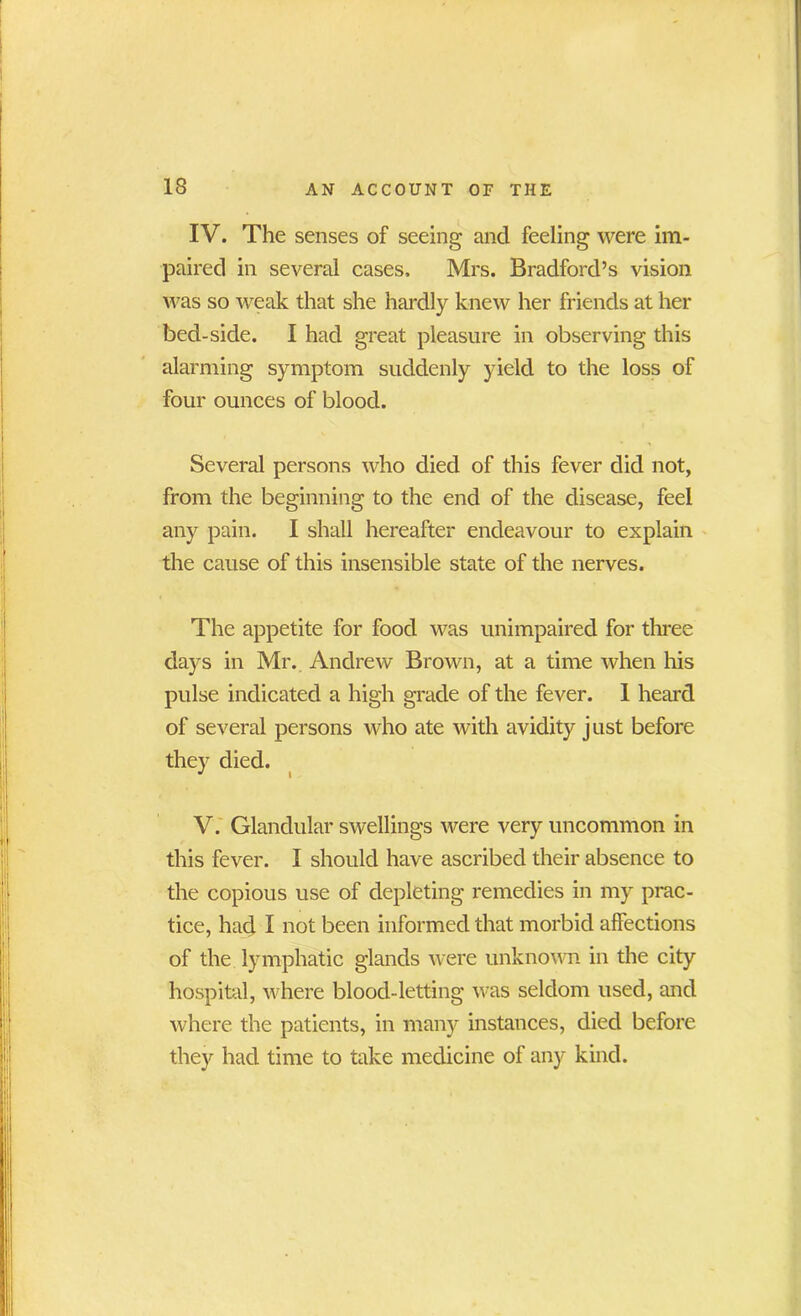 IV. The senses of seeing and feeling were im- paired in several cases, Mrs. Bradford’s vision was so weak that she hardly knew her friends at her bed-side. I had great pleasure in observing this alarming symptom suddenly yield to the loss of four ounces of blood. Several persons who died of this fever did not, from the beginning to the end of the disease, feel any pain. I shall hereafter endeavour to explain the cause of this insensible state of the nerves. The appetite for food was unimpaired for three days in Mr. Andrew Brown, at a time when his pulse indicated a high grade of the fever. 1 heard of several persons who ate with avidity j ust before they died. V. Glandular swellings were very uncommon in this fever. I should have ascribed their absence to the copious use of depleting remedies in my prac- tice, had I not been informed that morbid affections of the lymphatic glands were unknown in the city hospital, where blood-letting was seldom used, and where the patients, in many instances, died before the)'- had time to take medicine of any kind.