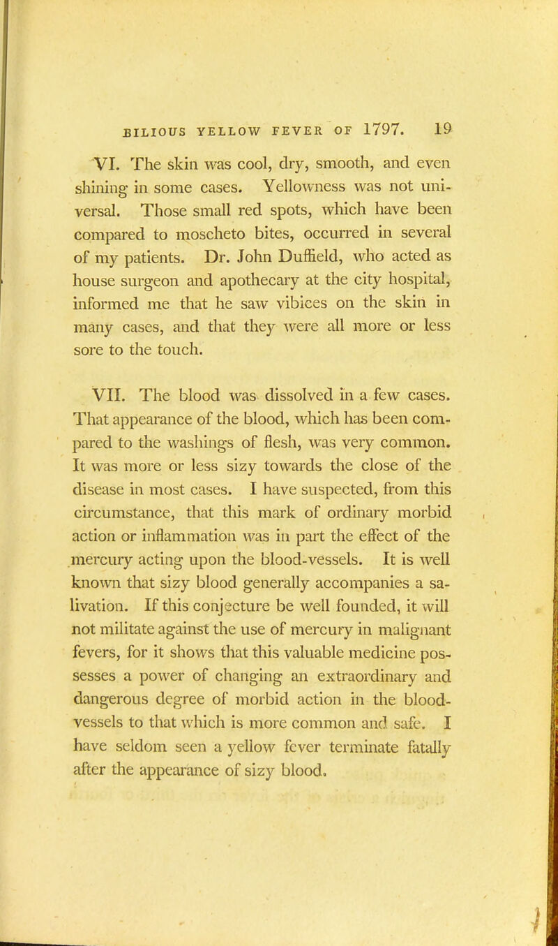 VI. The skin was cool, dry, smooth, and even shining in some cases. Yellowness was not uni- versal. Those small red spots, which have been compared to moscheto bites, occurred in several of my patients. Dr. John Duffield, who acted as house surgeon and apothecary at the city hospital, informed me that he saw vibices on the skin in many cases, and that they were all more or less sore to the touch. VII. The blood was dissolved in a few cases. That appearance of the blood, which has been com- pared to the washings of flesh, was very common. It was more or less sizy towards the close of the disease in most cases. I have suspected, from this circumstance, that this mark of ordinary morbid action or inflammation was in part the effect of the mercury acting upon the blood-vessels. It is well known that sizy blood generally accompanies a sa- livation. If this conjecture be well founded, it will not militate against the use of mercury in malignant fevers, for it shows that this valuable medicine pos- sesses a power of changing an extraordinary and dangerous degree of morbid action in the blood- vessels to that which is more common and safe. I have seldom seen a yellow fever terminate fatally after the appearance of sizy blood.