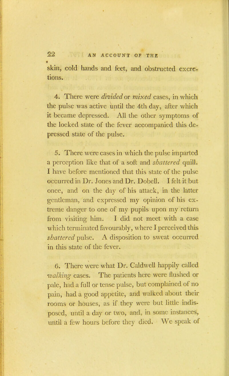 » skin, cold hands and feet, and obstructed excre- tions. 4. There were divided or mixed cases, in which the pulse was active until the 4th day, after which it became depressed. All the other symptoms of the locked state of the fever accompanied this de- pressed state of the pulse. V 5. There were cases in which the pulse imparted a perception like that of a soft and shattered quill. I have before mentioned that this state of the pulse occurred in Dr. Jones and Dr. Dobell. I felt it but once, and on the day of his attack, in the latter gentleman, and expressed my opinion of his ex- treme danger to one of my pupils upon my return from visiting him. I did not meet with a case which terminated favourably, where I perceived this shattered pulse. A disposition to sweat occurred in this state of the fever. 6. There were what Dr. Caldwell happily called *walking cases. The patients here were flushed or pale, had a full or tense pulse, but complained oi no pain, had a good appetite, and walked about their rooms or houses, as if they were but little indis- posed, until a day or two, and, in some instances, until a few hours before they died. We speak of