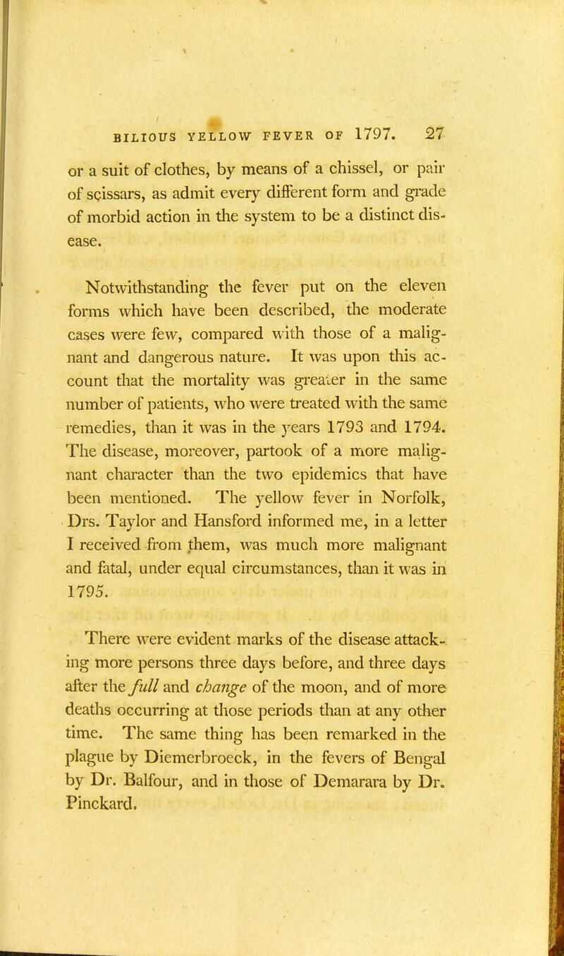 % BILIOUS YELLOW FEVER OF 1797. 27 or a suit of clothes, by means of a chissel, or pair of scissars, as admit every different form and grade of morbid action in the system to be a distinct dis- ease. Notwithstanding the fever put on the eleven forms which have been described, the moderate cases were few, compared with those of a malig- nant and dangerous nature. It was upon this ac- count that the mortality was greater in the same number of patients, who were treated with the same remedies, than it was in the years 1793 and 1794. The disease, moreover, partook of a more malig- nant character than the two epidemics that have been mentioned. The yellow fever in Norfolk, Drs. Taylor and Hansford informed me, in a letter I received from them, was much more malignant and fatal, under equal circumstances, than it was in 1795. There were evident marks of the disease attack- ing more persons three days before, and three days after the full and change of the moon, and of more deaths occurring at those periods than at any other time. The same thing has been remarked in the plague by Diemerbroeck, in the fevers of Bengal by Dr. Balfour, and in those of Demarara by Dr. Pinckard,