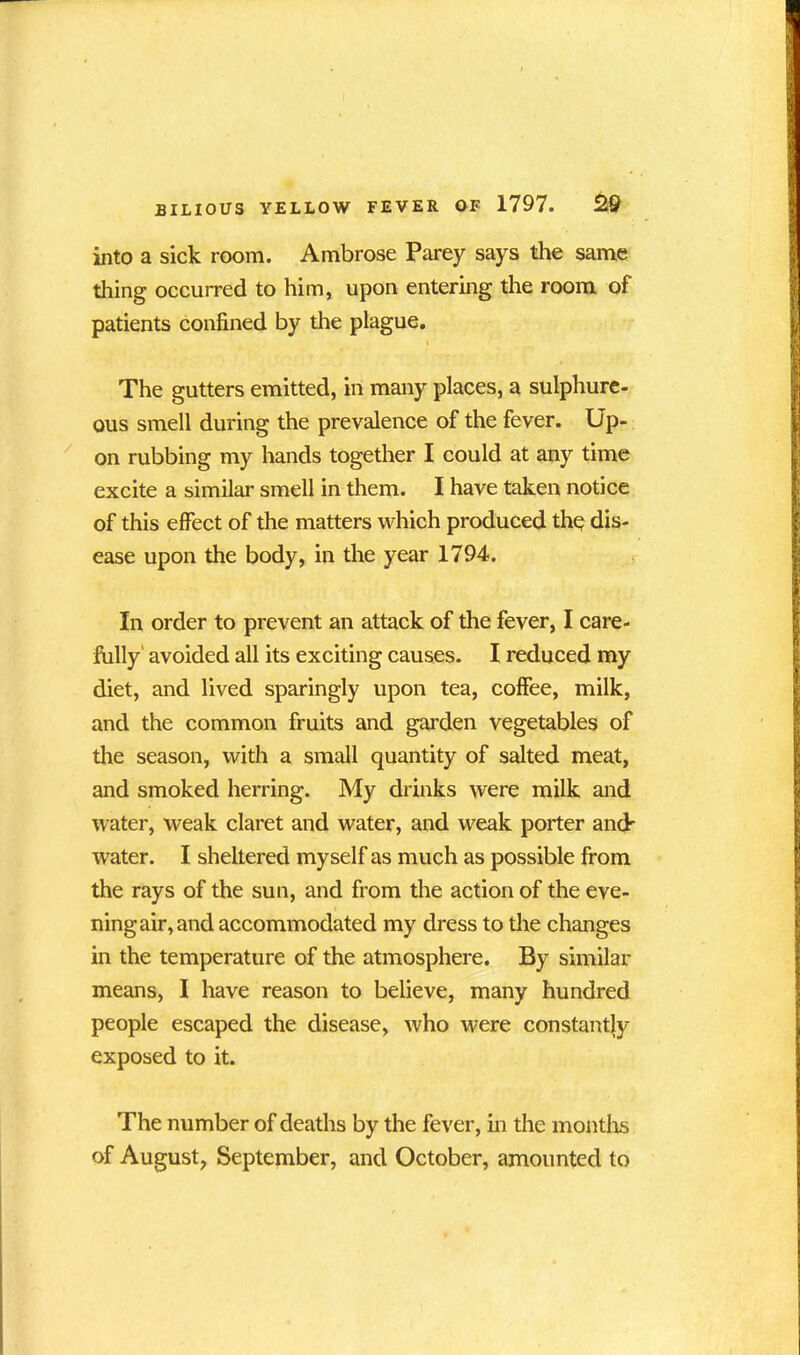 into a sick room. Ambrose Parey says the same thing occurred to him, upon entering the room of patients confined by the plague. The gutters emitted, in many places, a sulphure- ous smell during the prevalence of the fever. Up- on rubbing my hands together I could at any time excite a similar smell in them. I have taken notice of this effect of the matters which produced the dis- ease upon the body, in the year 1794. In order to prevent an attack of the fever, I care- fully avoided all its exciting causes. I reduced my diet, and lived sparingly upon tea, coffee, milk, and the common fruits and garden vegetables of the season, with a small quantity of salted meat, and smoked herring. My drinks were milk and water, weak claret and water, and weak porter and' water. I sheltered myself as much as possible from the rays of the sun, and from the action of the eve- i ningair,and accommodated my dress to the changes in the temperature of the atmosphere. By similar means, I have reason to believe, many hundred people escaped the disease, who were constantly exposed to it. The number of deaths by the fever, in the months of August, September, and October, amounted to