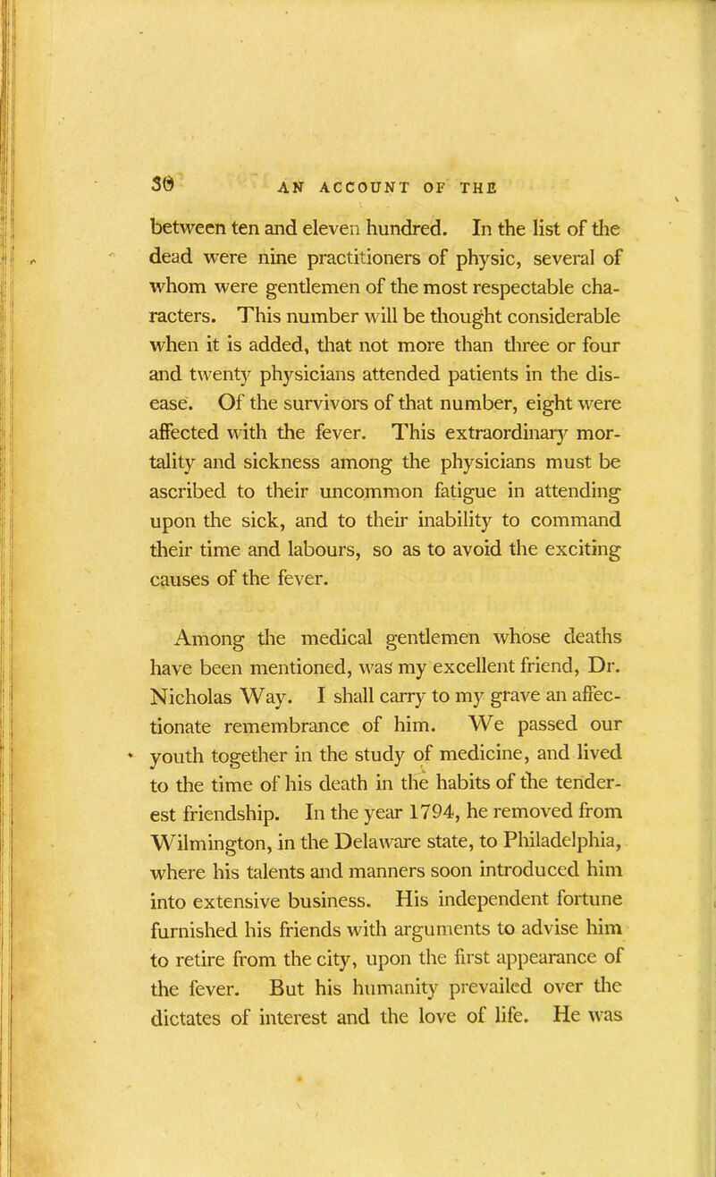 between ten and eleven hundred. In the list of the dead were nine practitioners of physic, several of whom were gentlemen of the most respectable cha- racters. This number will be thought considerable when it is added, that not more than three or four and twenty physicians attended patients in the dis- ease. Of the survivors of that number, eight were affected with the fever. This extraordinary mor- tality and sickness among the physicians must be ascribed to their uncommon fatigue in attending upon the sick, and to their inability to command their time and labours, so as to avoid the exciting causes of the fever. Among the medical gentlemen whose deaths have been mentioned, was my excellent friend, Dr. Nicholas Way. I shall carry to my grave an affec- tionate remembrance of him. We passed our * youth together in the study of medicine, and lived to the time of his death in the habits of the tender- est friendship. In the year 1794, he removed from Wilmington, in the Delaware state, to Philadelphia, where his talents and manners soon introduced him into extensive business. His independent fortune furnished his friends with arguments to advise him to retire from the city, upon the first appearance of the fever. But his humanity prevailed over the dictates of interest and the love of life. He was