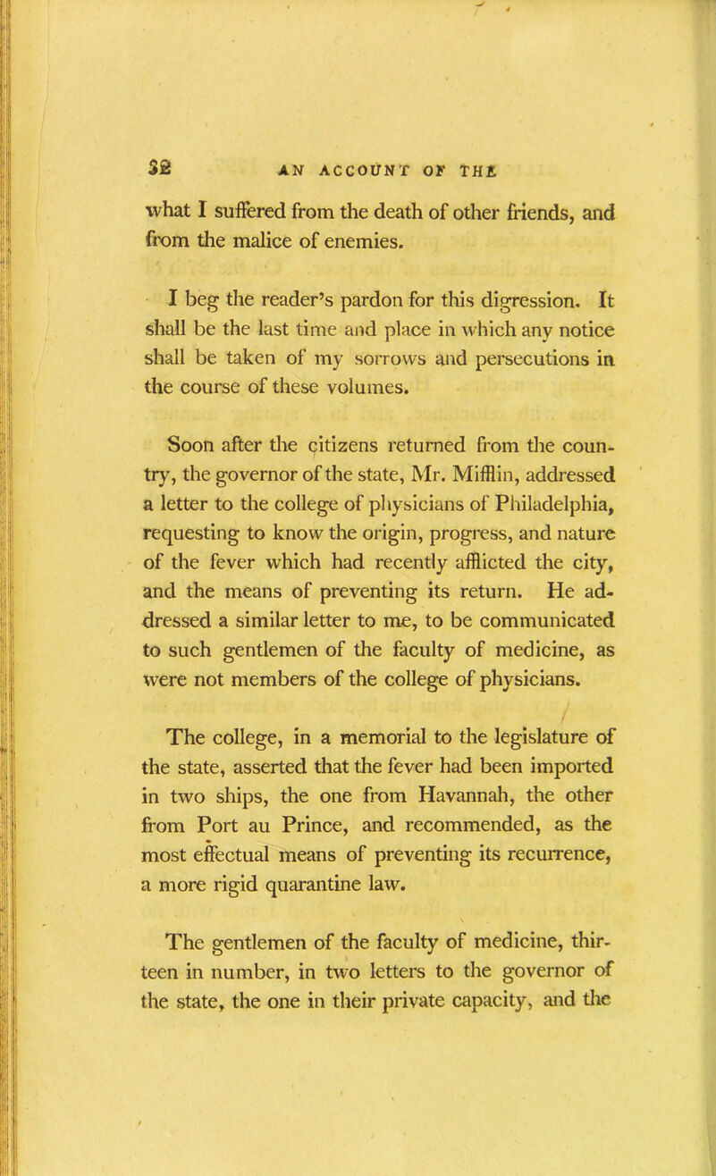 what I suffered from the death of other friends, and from the malice of enemies. I beg the reader’s pardon for this digression. It shall be the last time and place in which any notice shall be taken of my sorrows and persecutions in the course of these volumes. Soon after the citizens returned from the coun- try, the governor of the state, Mr. Mifflin, addressed a letter to the college of physicians of Philadelphia, requesting to know the origin, progress, and nature of the fever which had recently afflicted the city, and the means of preventing its return. He ad- dressed a similar letter to me, to be communicated to such gentlemen of the faculty of medicine, as were not members of the college of physicians. The college, in a memorial to the legislature of the state, asserted that the fever had been imported in two ships, the one from Havannah, the other from Port au Prince, and recommended, as the ♦ most effectual means of preventing its recurrence, a more rigid quarantine law. \ The gentlemen of the faculty of medicine, thir- teen in number, in two letters to the governor of the state, the one in their private capacity, and the